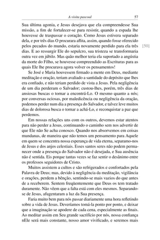 A visita pascoal 57
Sua última agonia, e Jesus desejava que ela compreendesse Sua
missão, a ﬁm de fortalecer-se para resistir, quando a espada lhe
houvesse de traspassar o coração. Como Jesus estivera separado
dela, e por três dias O procurara aﬂita, assim, quando fosse oferecido
pelos pecados do mundo, estaria novamente perdido para ela três [50]
dias. E ao ressurgir Ele do sepulcro, sua tristeza se transformaria
outra vez em júbilo. Mas quão melhor teria ela suportado a angústia
da morte do Filho, se houvesse compreendido as Escrituras para as
quais Ele lhe procurava agora volver os pensamentos!
Se José e Maria houvessem ﬁrmado a mente em Deus, mediante
meditação e oração, teriam avaliado a santidade do depósito que lhes
era conﬁado, e não teriam perdido de vista a Jesus. Pela negligência
de um dia perderam o Salvador; custou-lhes, porém, três dias de
ansiosas buscas o tornar a encontrá-Lo. O mesmo quanto a nós;
por conversas ociosas, por maledicência ou negligência da oração,
podemos perder num dia a presença do Salvador, e talvez leve muitos
dias de dolorosa busca o tornar a achá-Lo, e reconquistar a paz que
perdemos.
Em nossas relações uns com os outros, devemos estar atentos
para não perder a Jesus, continuando o caminho sem nos advertir de
que Ele não Se acha conosco. Quando nos absorvemos em coisas
mundanas, de maneira que não temos um pensamento para Aquele
em quem se concentra nossa esperança de vida eterna, separamo-nos
de Jesus e dos anjos celestiais. Esses santos seres não podem perma-
necer onde a presença do Salvador não é desejada, e Sua ausência
não é sentida. Eis porque tantas vezes se faz sentir o desânimo entre
os professos seguidores de Cristo.
Muitos assistem a cultos e são refrigerados e confortados pela
Palavra de Deus; mas, devido à negligência da meditação, vigilância
e orações, perdem a bênção, sentindo-se mais vazios do que antes
de a receberem. Sentem freqüentemente que Deus os tem tratado
duramente. Não vêem que a falta está com eles mesmos. Separando-
se de Jesus, afugentaram a luz da Sua presença.
Faria muito bem para nós passar diariamente uma hora reﬂetindo
sobre a vida de Jesus. Deveríamos tomá-la ponto por ponto, e deixar
que a imaginação se apodere de cada cena, especialmente as ﬁnais.
Ao meditar assim em Seu grande sacrifício por nós, nossa conﬁança
nEle será mais constante, nosso amor viviﬁcado, e seremos mais
 