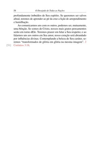 58 O Desejado de Todas as Nações
profundamente imbuídos de Seu espírito. Se queremos ser salvos
aﬁnal, teremos de aprender ao pé da cruz a lição de arrependimento
e humilhação.
Ao comunicarmos uns com os outros, podemos ser, mutuamente,
uma bênção. Se somos de Cristo, nossos mais gratos pensamentos
serão em torno dEle. Teremos prazer em falar a Seu respeito; e ao
falarmos uns aos outros em Seu amor, nosso coração será abrandado
por inﬂuências divinas. Contemplando a beleza de Seu caráter, se-
remos “transformados de glória em glória na mesma imagem”. 2
Coríntios 3:18.[51]
 