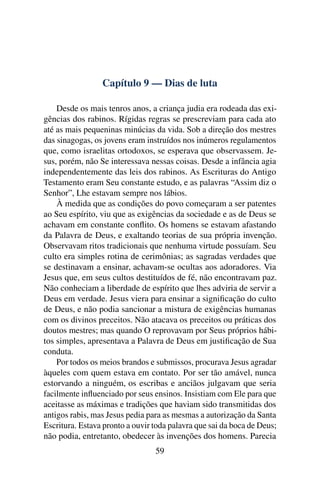 Capítulo 9 — Dias de luta
Desde os mais tenros anos, a criança judia era rodeada das exi-
gências dos rabinos. Rígidas regras se prescreviam para cada ato
até as mais pequeninas minúcias da vida. Sob a direção dos mestres
das sinagogas, os jovens eram instruídos nos inúmeros regulamentos
que, como israelitas ortodoxos, se esperava que observassem. Je-
sus, porém, não Se interessava nessas coisas. Desde a infância agia
independentemente das leis dos rabinos. As Escrituras do Antigo
Testamento eram Seu constante estudo, e as palavras “Assim diz o
Senhor”, Lhe estavam sempre nos lábios.
À medida que as condições do povo começaram a ser patentes
ao Seu espírito, viu que as exigências da sociedade e as de Deus se
achavam em constante conﬂito. Os homens se estavam afastando
da Palavra de Deus, e exaltando teorias de sua própria invenção.
Observavam ritos tradicionais que nenhuma virtude possuíam. Seu
culto era simples rotina de cerimônias; as sagradas verdades que
se destinavam a ensinar, achavam-se ocultas aos adoradores. Via
Jesus que, em seus cultos destituídos de fé, não encontravam paz.
Não conheciam a liberdade de espírito que lhes adviria de servir a
Deus em verdade. Jesus viera para ensinar a signiﬁcação do culto
de Deus, e não podia sancionar a mistura de exigências humanas
com os divinos preceitos. Não atacava os preceitos ou práticas dos
doutos mestres; mas quando O reprovavam por Seus próprios hábi-
tos simples, apresentava a Palavra de Deus em justiﬁcação de Sua
conduta.
Por todos os meios brandos e submissos, procurava Jesus agradar
àqueles com quem estava em contato. Por ser tão amável, nunca
estorvando a ninguém, os escribas e anciãos julgavam que seria
facilmente inﬂuenciado por seus ensinos. Insistiam com Ele para que
aceitasse as máximas e tradições que haviam sido transmitidas dos
antigos rabis, mas Jesus pedia para as mesmas a autorização da Santa
Escritura. Estava pronto a ouvir toda palavra que sai da boca de Deus;
não podia, entretanto, obedecer às invenções dos homens. Parecia
59
 