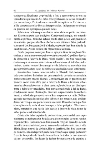 60 O Desejado de Todas as Nações
conhecer as Escrituras de princípio a ﬁm, e apresentava-as em sua
verdadeira signiﬁcação. Os rabis envergonhavam-se de ser ensinados
por uma criança. Pretendiam ser seu ofício explicar as Escrituras, e
a Ele competia aceitar-lhes as interpretações. Indignavam-se de que
Se pusesse em oposição à palavra deles.
Sabiam os rabinos que nenhuma autoridade se podia encontrar
nas Escrituras para suas tradições. Compreendiam que, em entendi-
mento espiritual, Jesus Se achava muito além deles. Zangavam-se,[52]
no entanto, porque não lhes obedecia aos ditames. Não podendo
convencê-Lo, buscaram José e Maria, expondo-lhes Sua atitude de
insubmissão. Assim sofreu Ele repreensão e censura.
Desde pequeno, começara Jesus a agir por Si na formação de Seu
caráter, e nem mesmo o respeito e o amor aos pais O podiam desviar
de obedecer à Palavra de Deus. “Está escrito”, era Sua razão para
cada ato que destoasse dos costumes domésticos. A inﬂuência dos
rabinos, porém, tornou-Lhe amarga a vida. Mesmo na mocidade teve
que aprender a dura lição do silêncio e da paciência no sofrimento.
Seus irmãos, como eram chamados os ﬁlhos de José, tomavam o
lado dos rabinos. Insistiam em que a tradição deveria ser atendida,
como se fossem ordens divinas. Consideravam até os preceitos dos
homens como mais altos que a Palavra de Deus, e ﬁcavam sobre-
maneira aborrecidos com a clara penetração de Jesus em distinguir
entre o falso e o verdadeiro. Sua estrita obediência à lei de Deus,
condenavam como obstinação. Ficavam surpreendidos do conheci-
mento e sabedoria que revelava em Suas respostas aos rabis. Sabiam
que não recebera instruções dos sábios e, no entanto, não podiam
deixar de ver que era para eles um instrutor. Reconheciam que Sua
educação era de mais alta ordem que a deles próprios. Não discer-
niam, entretanto, que havia tido acesso à árvore da vida, fonte de
saber para eles desconhecida.
Cristo não tinha espírito de exclusivismo, e escandalizara espe-
cialmente os fariseus por Se afastar a esse respeito de seus rígidos
regulamentos. Encontrara os domínios da religião cercados de alta
muralha de exclusivismo, como assunto demasiado santo para a vida
diária. Esses muros de divisão, Ele os derribou. Em Seu trato com
os homens, não indagava: Qual é seu credo? a que igreja pertence?
Exercia Seu poder de beneﬁciar em favor de todos os que necessi-
tassem de auxílio. Em lugar de fechar-Se numa cela de eremita a
 