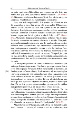62 O Desejado de Todas as Nações
provação e privações. Não sabiam que, por amor de nós, Se tornara
pobre, para que “pela Sua pobreza enriquecêssemos”. 2 Coríntios
8:9. Não compreendiam melhor o mistério de Sua missão, do que os
amigos de Jó entendiam sua humilhação e sofrimentos.
Jesus era mal compreendido dos irmãos, em virtude de não
Se assemelhar a eles. Sua norma não era a deles. Olhando aos
homens via-os afastados de Deus, sem o poder divino em sua vida.
As formas de religião que observavam, não lhes podiam transformar
o caráter. Dizimavam a “hortelã, o endro e o cominho”, mas omitiam
“o mais importante da lei, o juízo, a misericórdia e a fé”. Mateus
23:23. O exemplo de Jesus era-lhes contínua irritação. Não aborrecia
Ele senão uma coisa no mundo, e isso era o pecado. Não podia
testemunhar uma ação injusta, sem uma dor que Lhe não era possível
disfarçar. Entre os formalistas, cuja aparência de santidade ocultava
o amor do pecado, e um caráter em que o zelo da glória de Deus
constituía a suprema preocupação, era ﬂagrante o contraste. Como
a vida de Jesus condenasse o mal, encontrava Ele oposição, tanto
em casa como fora. Sua abnegação e integridade eram comentadas
zombeteiramente. Sua paciência e bondade, classiﬁcavam-nas como
covardia.
Da amargura que cabe em sorte à humanidade, não houve qui-
nhão que Jesus não provasse. Não faltou quem procurasse lançar
sobre Ele desprezo por causa de Seu nascimento, e mesmo na in-
fância teve de enfrentar olhares desdenhosos e ruins murmurações.[54]
Houvesse respondido com uma palavra ou olhar impaciente, hou-
vesse cedido aos irmãos em um único ato errado que fosse, e teria
fracassado em ser exemplo perfeito. Tivesse admitido haver uma
desculpa para o pecado, e Satanás triunfaria, ﬁcando o mundo per-
dido. Foi por isso que o tentador trabalhou para tornar-Lhe a vida o
mais probante possível, a ﬁm de que fosse levado a pecar.
Para cada tentação, porém, tinha uma única resposta: “Está es-
crito”. Raramente censurava qualquer mau procedimento dos irmãos,
mas tinha uma palavra de Deus para lhes dirigir. Era freqüentemente
acusado de covardia por negar-Se a unir-se-lhes em algum ato proi-
bido; Sua resposta, no entanto, era: Está escrito: “O temor do Senhor
é a sabedoria, e o apartar-se do mal é a inteligência”. Jó 28:28.
Alguns havia que O buscavam, sentindo-se em paz em Sua pre-
sença; muitos, no entanto, O evitavam, pois se sentiam reprova-
 