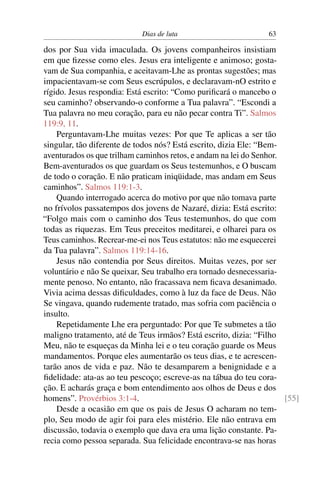 Dias de luta 63
dos por Sua vida imaculada. Os jovens companheiros insistiam
em que ﬁzesse como eles. Jesus era inteligente e animoso; gosta-
vam de Sua companhia, e aceitavam-Lhe as prontas sugestões; mas
impacientavam-se com Seus escrúpulos, e declaravam-nO estrito e
rígido. Jesus respondia: Está escrito: “Como puriﬁcará o mancebo o
seu caminho? observando-o conforme a Tua palavra”. “Escondi a
Tua palavra no meu coração, para eu não pecar contra Ti”. Salmos
119:9, 11.
Perguntavam-Lhe muitas vezes: Por que Te aplicas a ser tão
singular, tão diferente de todos nós? Está escrito, dizia Ele: “Bem-
aventurados os que trilham caminhos retos, e andam na lei do Senhor.
Bem-aventurados os que guardam os Seus testemunhos, e O buscam
de todo o coração. E não praticam iniqüidade, mas andam em Seus
caminhos”. Salmos 119:1-3.
Quando interrogado acerca do motivo por que não tomava parte
no frívolos passatempos dos jovens de Nazaré, dizia: Está escrito:
“Folgo mais com o caminho dos Teus testemunhos, do que com
todas as riquezas. Em Teus preceitos meditarei, e olharei para os
Teus caminhos. Recrear-me-ei nos Teus estatutos: não me esquecerei
da Tua palavra”. Salmos 119:14-16.
Jesus não contendia por Seus direitos. Muitas vezes, por ser
voluntário e não Se queixar, Seu trabalho era tornado desnecessaria-
mente penoso. No entanto, não fracassava nem ﬁcava desanimado.
Vivia acima dessas diﬁculdades, como à luz da face de Deus. Não
Se vingava, quando rudemente tratado, mas sofria com paciência o
insulto.
Repetidamente Lhe era perguntado: Por que Te submetes a tão
maligno tratamento, até de Teus irmãos? Está escrito, dizia: “Filho
Meu, não te esqueças da Minha lei e o teu coração guarde os Meus
mandamentos. Porque eles aumentarão os teus dias, e te acrescen-
tarão anos de vida e paz. Não te desamparem a benignidade e a
ﬁdelidade: ata-as ao teu pescoço; escreve-as na tábua do teu cora-
ção. E acharás graça e bom entendimento aos olhos de Deus e dos
homens”. Provérbios 3:1-4. [55]
Desde a ocasião em que os pais de Jesus O acharam no tem-
plo, Seu modo de agir foi para eles mistério. Ele não entrava em
discussão, todavia o exemplo que dava era uma lição constante. Pa-
recia como pessoa separada. Sua felicidade encontrava-se nas horas
 