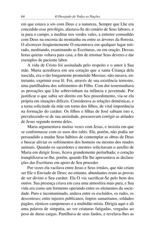 64 O Desejado de Todas as Nações
em que estava a sós com Deus e a natureza. Sempre que Lhe era
concedido esse privilégio, afastava-Se do cenário de Seus labores, e
ia para o campo, a meditar nos verdes vales, a entreter comunhão
com Deus na encosta da montanha ou entre as árvores da ﬂoresta.
O alvorecer freqüentemente O encontrava em qualquer lugar reti-
rado, meditando, examinando as Escrituras, ou em oração. Dessas
horas quietas voltava para casa, a ﬁm de retomar Seus deveres e dar
exemplos de paciente labor.
A vida de Cristo foi assinalada pelo respeito e o amor à Sua
mãe. Maria acreditava em seu coração que a santa Criança dela
nascida, era o tão longamente prometido Messias; não ousava, en-
tretanto, exprimir essa fé. Foi, através de sua existência terrestre,
uma partilhadora dos sofrimentos do Filho. Com dor testemunhava
as provações que Lhe sobrevinham na infância e juventude. Por
justiﬁcar o que sabia ser direito em Seu procedimento, via-se ela
própria em situações difíceis. Considerava as relações domésticas, e
a terna solicitude da mãe em torno dos ﬁlhos, de vital importância
na formação do caráter. Os ﬁlhos e ﬁlhas de José sabiam isto e,
prevalecendo-se de sua ansiedade, procuravam corrigir as atitudes
de Jesus segundo norma deles.
Maria argumentava muitas vezes com Jesus, e insistia em que
se conformasse com os usos dos rabis. Ele, porém, não podia ser
persuadido a mudar Seus hábitos de contemplar as obras de Deus
e buscar aliviar os sofrimentos dos homens ou mesmo dos mudos
animais. Quando os sacerdotes e mestres solicitavam o auxílio de
Maria em dirigir Jesus, ﬁcava grandemente perturbada; o coração
tranqüilizava-se-lhe, porém, quando Ele lhe apresentava as declara-
ções das Escrituras em apoio de Seu proceder.
Por vezes ela vacilava entre Jesus e Seus irmãos, que não criam
ser Ele o Enviado de Deus; no entanto, abundantes eram as provas
de ser divino o Seu caráter. Ela O via sacriﬁcar-Se pelo bem dos
outros. Sua presença criava em casa uma atmosfera mais pura, e Sua
vida era como um fermento operando entre os elementos da socie-
dade. Puro e incontaminado, andava entre os excluídos, os rudes, os
descorteses; entre injustos publicanos, ímpios samaritanos, soldados
pagãos, rústicos camponeses e a multidão mista. Dirigia aqui e ali
uma palavra de simpatia, ao ver criaturas fatigadas, vergadas ao
peso de duras cargas. Partilhava de seus fardos, e revelava-lhes as
 
