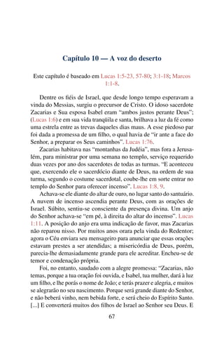 Capítulo 10 — A voz do deserto
Este capítulo é baseado em Lucas 1:5-23, 57-80; 3:1-18; Marcos
1:1-8.
Dentre os ﬁéis de Israel, que desde longo tempo esperavam a
vinda do Messias, surgiu o precursor de Cristo. O idoso sacerdote
Zacarias e Sua esposa Isabel eram “ambos justos perante Deus”;
(Lucas 1:6) e em sua vida tranqüila e santa, brilhava a luz da fé como
uma estrela entre as trevas daqueles dias maus. A esse piedoso par
foi dada a promessa de um ﬁlho, o qual havia de “ir ante a face do
Senhor, a preparar os Seus caminhos”. Lucas 1:76.
Zacarias habitava nas “montanhas da Judéia”, mas fora a Jerusa-
lém, para ministrar por uma semana no templo, serviço requerido
duas vezes por ano dos sacerdotes de todas as turmas. “E aconteceu
que, exercendo ele o sacerdócio diante de Deus, na ordem de sua
turma, segundo o costume sacerdotal, coube-lhe em sorte entrar no
templo do Senhor para oferecer incenso”. Lucas 1:8, 9.
Achava-se ele diante do altar de ouro, no lugar santo do santuário.
A nuvem de incenso ascendia perante Deus, com as orações de
Israel. Súbito, sentiu-se consciente da presença divina. Um anjo
do Senhor achava-se “em pé, à direita do altar do incenso”. Lucas
1:11. A posição do anjo era uma indicação de favor, mas Zacarias
não reparou nisso. Por muitos anos orara pela vinda do Redentor;
agora o Céu enviara seu mensageiro para anunciar que essas orações
estavam prestes a ser atendidas; a misericórdia de Deus, porém,
parecia-lhe demasiadamente grande para ele acreditar. Encheu-se de
temor e condenação própria.
Foi, no entanto, saudado com a alegre promessa: “Zacarias, não
temas, porque a tua oração foi ouvida, e Isabel, tua mulher, dará à luz
um ﬁlho, e lhe porás o nome de João; e terás prazer e alegria, e muitos
se alegrarão no seu nascimento. Porque será grande diante do Senhor,
e não beberá vinho, nem bebida forte, e será cheio do Espírito Santo.
[...] E converterá muitos dos ﬁlhos de Israel ao Senhor seu Deus. E
67
 