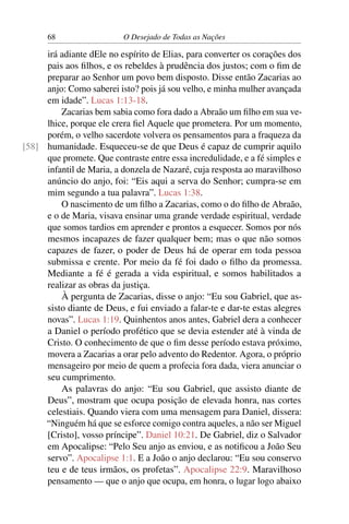 68 O Desejado de Todas as Nações
irá adiante dEle no espírito de Elias, para converter os corações dos
pais aos ﬁlhos, e os rebeldes à prudência dos justos; com o ﬁm de
preparar ao Senhor um povo bem disposto. Disse então Zacarias ao
anjo: Como saberei isto? pois já sou velho, e minha mulher avançada
em idade”. Lucas 1:13-18.
Zacarias bem sabia como fora dado a Abraão um ﬁlho em sua ve-
lhice, porque ele crera ﬁel Aquele que prometera. Por um momento,
porém, o velho sacerdote volvera os pensamentos para a fraqueza da
humanidade. Esqueceu-se de que Deus é capaz de cumprir aquilo[58]
que promete. Que contraste entre essa incredulidade, e a fé simples e
infantil de Maria, a donzela de Nazaré, cuja resposta ao maravilhoso
anúncio do anjo, foi: “Eis aqui a serva do Senhor; cumpra-se em
mim segundo a tua palavra”. Lucas 1:38.
O nascimento de um ﬁlho a Zacarias, como o do ﬁlho de Abraão,
e o de Maria, visava ensinar uma grande verdade espiritual, verdade
que somos tardios em aprender e prontos a esquecer. Somos por nós
mesmos incapazes de fazer qualquer bem; mas o que não somos
capazes de fazer, o poder de Deus há de operar em toda pessoa
submissa e crente. Por meio da fé foi dado o ﬁlho da promessa.
Mediante a fé é gerada a vida espiritual, e somos habilitados a
realizar as obras da justiça.
À pergunta de Zacarias, disse o anjo: “Eu sou Gabriel, que as-
sisto diante de Deus, e fui enviado a falar-te e dar-te estas alegres
novas”. Lucas 1:19. Quinhentos anos antes, Gabriel dera a conhecer
a Daniel o período profético que se devia estender até à vinda de
Cristo. O conhecimento de que o ﬁm desse período estava próximo,
movera a Zacarias a orar pelo advento do Redentor. Agora, o próprio
mensageiro por meio de quem a profecia fora dada, viera anunciar o
seu cumprimento.
As palavras do anjo: “Eu sou Gabriel, que assisto diante de
Deus”, mostram que ocupa posição de elevada honra, nas cortes
celestiais. Quando viera com uma mensagem para Daniel, dissera:
“Ninguém há que se esforce comigo contra aqueles, a não ser Miguel
[Cristo], vosso príncipe”. Daniel 10:21. De Gabriel, diz o Salvador
em Apocalipse: “Pelo Seu anjo as enviou, e as notiﬁcou a João Seu
servo”. Apocalipse 1:1. E a João o anjo declarou: “Eu sou conservo
teu e de teus irmãos, os profetas”. Apocalipse 22:9. Maravilhoso
pensamento — que o anjo que ocupa, em honra, o lugar logo abaixo
 