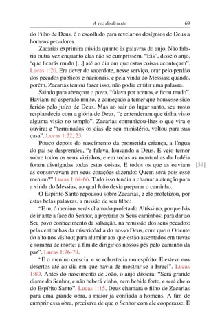 A voz do deserto 69
do Filho de Deus, é o escolhido para revelar os desígnios de Deus a
homens pecadores.
Zacarias exprimira dúvida quanto às palavras do anjo. Não fala-
ria outra vez enquanto elas não se cumprissem. “Eis”, disse o anjo,
“que ﬁcarás mudo [...] até ao dia em que estas coisas aconteçam”.
Lucas 1:20. Era dever do sacerdote, nesse serviço, orar pelo perdão
dos pecados públicos e nacionais, e pela vinda do Messias; quando,
porém, Zacarias tentou fazer isso, não podia emitir uma palavra.
Saindo para abençoar o povo, “falava por acenos, e ﬁcou mudo”.
Haviam-no esperado muito, e começado a temer que houvesse sido
ferido pelo juízo de Deus. Mas ao sair do lugar santo, seu rosto
resplandecia com a glória de Deus, “e entenderam que tinha visto
alguma visão no templo”. Zacarias comunicou-lhes o que vira e
ouvira; e “terminados os dias de seu ministério, voltou para sua
casa”. Lucas 1:22, 23.
Pouco depois do nascimento da prometida criança, a língua
do pai se desprendeu, “e falava, louvando a Deus. E veio temor
sobre todos os seus vizinhos, e em todas as montanhas da Judéia
foram divulgadas todas estas coisas. E todos os que as ouviam [59]
as conservavam em seus corações dizendo: Quem será pois esse
menino?” Lucas 1:64-66. Tudo isso tendia a chamar a atenção para
a vinda do Messias, ao qual João devia preparar o caminho.
O Espírito Santo repousou sobre Zacarias, e ele profetizou, por
estas belas palavras, a missão de seu ﬁlho:
“E tu, ó menino, serás chamado profeta do Altíssimo, porque hás
de ir ante a face do Senhor, a preparar os Seus caminhos; para dar ao
Seu povo conhecimento da salvação, na remissão dos seus pecados;
pelas entranhas da misericórdia do nosso Deus, com que o Oriente
do alto nos visitou; para alumiar aos que estão assentados em trevas
e sombra de morte; a ﬁm de dirigir os nossos pés pelo caminho da
paz”. Lucas 1:76-79.
“E o menino crescia, e se robustecia em espírito. E esteve nos
desertos até ao dia em que havia de mostrar-se a Israel”. Lucas
1:80. Antes do nascimento de João, o anjo dissera: “Será grande
diante do Senhor, e não beberá vinho, nem bebida forte, e será cheio
do Espírito Santo”. Lucas 1:15. Deus chamara o ﬁlho de Zacarias
para uma grande obra, a maior já conﬁada a homens. A ﬁm de
cumprir essa obra, precisava de que o Senhor com ele cooperasse. E
 