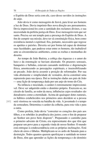 70 O Desejado de Todas as Nações
o Espírito de Deus seria com ele, caso desse ouvidos às instruções
do anjo.
João devia ir como mensageiro de Jeová, para levar aos homens
a luz de Deus. Devia imprimir-lhes nova direção aos pensamentos.
Devia impressioná-los com a santidade dos reclamos divinos, e sua
necessidade da perfeita justiça de Deus. Esse mensageiro tem que ser
santo. Precisa ser um templo para a presença do Espírito de Deus. A
ﬁm de cumprir sua missão, deve ter sã constituição física, bem como
resistência mental e espiritual. Era, portanto, necessário que regesse
os apetites e paixões. Deveria ser por forma tal capaz de dominar
suas faculdades, que pudesse estar entre os homens, tão inabalável
ante as circunstâncias ambientes, como as rochas e montanhas do
deserto.
Ao tempo de João Batista, a cobiça das riquezas e o amor do
luxo e da ostentação se haviam alastrado. Os prazeres sensuais,
banquetes e bebidas, estavam causando moléstias e degeneração
física, amortecendo as percepções espirituais, e insensibilizando
ao pecado. João devia assumir a posição de reformador. Por sua
vida abstinente e simplicidade de vestuário, devia constituir uma
repreensão para sua época. Daí as instruções dadas aos pais de João
— uma lição de temperança dada por um anjo do trono do Céu.
Na infância e mocidade, o caráter é extremamente impressioná-
vel. Deve ser adquirido então o domínio próprio. Exercem-se, no
círculo de família, ao redor da mesa, inﬂuências cujos resultados são
duradouros como a eternidade. Acima de quaisquer dotes naturais,
os hábitos estabelecidos nos primeiros anos decidem se a pessoa
será vitoriosa ou vencida na batalha da vida. A juventude é o tempo[60]
da semeadura. Determina o caráter da colheita, para esta vida e para
a outra.
Como profeta, João devia “converter os corações dos pais aos
ﬁlhos, e os rebeldes às prudência dos justos; com o ﬁm de preparar
ao Senhor um povo bem disposto”. Preparando o caminho para
o primeiro advento de Cristo, era representante dos que têm que
preparar um povo para a segunda vinda de nosso Senhor. O mundo
está entregue à condescendência com as próprias inclinações. Está
cheio de erros e fábulas. Multiplicam-se os ardis de Satanás para a
destruição. Todos quantos querem aperfeiçoar a santidade no temor
de Deus, têm que aprender as lições da temperança e do domínio
 