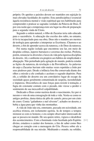 A voz do deserto 71
próprio. Os apetites e paixões devem ser mantidos em sujeição às
mais elevadas faculdades do espírito. Esta autodisciplina é essencial
àquela resistência mental e visão espiritual que nos habilitarão para
compreender e praticar as sagradas verdades da Palavra de Deus. É
por esta razão que a temperança tem seu lugar na obra de preparação
para a segunda vinda de Cristo.
Segundo a ordem natural, o ﬁlho de Zacarias teria sido educado
para o sacerdócio. A educação das escolas dos rabis, no entanto,
tê-lo-ia incapacitado para sua obra. Deus não o mandou aos mestres
de teologia para aprender a interpretar as Escrituras. Chamou-o ao
deserto, a ﬁm de aprender acerca da natureza, e do Deus da natureza.
Foi numa região isolada que encontrou seu lar, em meio de
despidas colinas, ásperos barrancos e cavernas das rochas. Preferiu,
porém, renunciar às diversões e luxos da vida pela rigorosa disciplina
do deserto. Ali, o ambiente era propício aos hábitos de simplicidade e
abnegação. Não perturbado pela agitação do mundo, poderia estudar
as lições da natureza, da revelação e da Providência. As palavras
do anjo a Zacarias haviam sido muitas vezes repetidas a João por
seus piedosos pais. Desde a infância fora-lhe conservada diante dos
olhos a missão a ele conﬁada e aceitara o sagrado depósito. Para
ele, a solidão do deserto era um convidativo lugar de escape da
sociedade quase geralmente contaminada de suspeita, incredulidade
e impureza. Desconﬁava de suas forças para resistir à tentação, e
fugia do constante contato com o pecado, não viesse a perder o
sentimento de sua inexcedível culpabilidade.
Dedicado a Deus como nazireu desde o nascimento, fez por si
mesmo o voto de uma consagração de toda a vida. Vestia-se como os
antigos profetas, duma túnica de pêlo de camelo, presa por um cinto
de couro. Comia “gafanhotos e mel silvestre”, achados no deserto, e
bebia a água pura que vinha das montanhas.
A vida de João não era, entretanto, passada em ociosidade, em
ascética tristeza, em isolamento egoísta. Ia de tempos a tempos
misturar-se com os homens; e era sempre observador interessado do
que se passava no mundo. De seu quieto retiro, vigiava o desdobrar
dos acontecimentos. Com a iluminada visão facultada pelo Espírito [61]
divino, estudava o caráter dos homens, a ﬁm de saber como lhes
chegar ao coração com a mensagem do Céu. Pesava sobre ele a
responsabilidade de sua missão. Meditando e orando, na solidão,
 