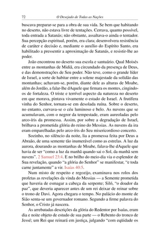 72 O Desejado de Todas as Nações
buscava preparar-se para a obra de sua vida. Se bem que habitando
no deserto, não estava livre de tentações. Cerrava, quanto possível,
toda entrada a Satanás; não obstante, assaltava-o ainda o tentador.
Sua percepção espiritual, porém, era clara; desenvolvera resistência
de caráter e decisão e, mediante o auxílio do Espírito Santo, era
habilitado a pressentir a aproximação de Satanás, e resistir-lhe ao
poder.
João encontrou no deserto sua escola e santuário. Qual Moisés
entre as montanhas de Midiã, era circundado da presença de Deus,
e das demonstrações de Seu poder. Não teve, como o grande líder
de Israel, a sorte de habitar entre a solene majestade da solidão das
montanhas; achavam-se, porém, diante dele as alturas de Moabe,
além do Jordão, a falar-lhe dAquele que ﬁrmara os montes, cingindo-
os de fortaleza. O triste e terrível aspecto da natureza no deserto
em que morava, pintava vivamente o estado de Israel. A frutífera
vinha do Senhor, tornara-se em desolada ruína. Sobre o deserto,
no entanto, curvava-se o céu luminoso e belo. As nuvens que se
acumulavam, com o negror da tempestade, eram aureoladas pelo
arco-íris da promessa. Assim, por sobre a degradação de Israel,
brilhava a prometida glória do reino do Messias. As nuvens da ira
eram emparelhadas pelo arco-íris do Seu misericordioso concerto.
Sozinho, no silêncio da noite, lia a promessa feita por Deus a
Abraão, de uma semente tão inumerável como as estrelas. A luz da
aurora, dourando as montanhas de Moabe, falava-lhe dAquele que
havia de ser “como a luz da manhã quando sai o Sol, da manhã sem
nuvens”. 2 Samuel 23:4. E no brilho do meio-dia via o esplendor de
Sua revelação, quando “a glória do Senhor” se manifestar, “e toda
carne juntamente” a vir. Isaías 40:5.
Num misto de respeito e regozijo, examinava nos rolos dos
profetas as revelações da vinda do Messias — a Semente prometida
que haveria de esmagar a cabeça da serpente; Siló, “o doador da
paz”, que deveria aparecer antes de um rei deixar de reinar sobre
o trono de Davi. Agora chegara o tempo. No palácio do monte de
Sião senta-se um governador romano. Segundo a ﬁrme palavra do
Senhor, o Cristo já nascera.
As arrebatadas descrições da glória do Redentor por Isaías, eram
dia e noite objeto de estudo de sua parte — o Rebento do tronco de
Jessé; um Rei que reinará em justiça, julgando “com eqüidade os
 