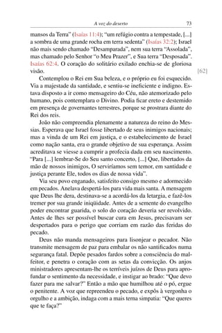 A voz do deserto 73
mansos da Terra” (Isaías 11:4); “um refúgio contra a tempestade, [...]
a sombra de uma grande rocha em terra sedenta” (Isaías 32:2); Israel
não mais sendo chamado “Desamparada”, nem sua terra “Assolada”,
mas chamado pelo Senhor “o Meu Prazer”, e Sua terra “Desposada”.
Isaías 62:4. O coração do solitário exilado enchia-se de gloriosa
visão. [62]
Contemplou o Rei em Sua beleza, e o próprio eu foi esquecido.
Via a majestade da santidade, e sentiu-se ineﬁciente e indigno. Es-
tava disposto a ir como mensageiro do Céu, não atemorizado pelo
humano, pois contemplara o Divino. Podia ﬁcar ereto e destemido
em presença de governantes terrestres, porque se prostrara diante do
Rei dos reis.
João não compreendia plenamente a natureza do reino do Mes-
sias. Esperava que Israel fosse libertado de seus inimigos nacionais;
mas a vinda de um Rei em justiça, e o estabelecimento de Israel
como nação santa, era o grande objetivo de sua esperança. Assim
acreditava se viesse a cumprir a profecia dada em seu nascimento.
“Para [...] lembrar-Se do Seu santo concerto, [...] Que, libertados da
mão de nossos inimigos, O serviríamos sem temor, em santidade e
justiça perante Ele, todos os dias de nossa vida”.
Via seu povo enganado, satisfeito consigo mesmo e adormecido
em pecados. Anelava despertá-los para vida mais santa. A mensagem
que Deus lhe dera, destinava-se a acordá-los da letargia, e fazê-los
tremer por sua grande iniqüidade. Antes de a semente do evangelho
poder encontrar guarida, o solo do coração deveria ser revolvido.
Antes de lhes ser possível buscar cura em Jesus, precisavam ser
despertados para o perigo que corriam em razão das feridas do
pecado.
Deus não manda mensageiros para lisonjear o pecador. Não
transmite mensagem de paz para embalar os não santiﬁcados numa
segurança fatal. Depõe pesados fardos sobre a consciência do mal-
feitor, e penetra o coração com as setas da convicção. Os anjos
ministradores apresentam-lhe os terríveis juízos de Deus para apro-
fundar o sentimento da necessidade, e instigar ao brado: “Que devo
fazer para me salvar?” Então a mão que humilhou até o pó, ergue
o penitente. A voz que repreendeu o pecado, e expôs à vergonha o
orgulho e a ambição, indaga com a mais terna simpatia: “Que queres
que te faça?”
 
