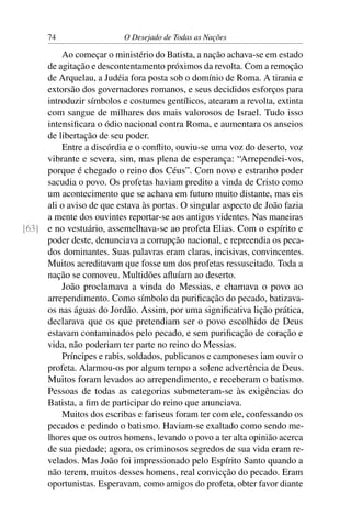 74 O Desejado de Todas as Nações
Ao começar o ministério do Batista, a nação achava-se em estado
de agitação e descontentamento próximos da revolta. Com a remoção
de Arquelau, a Judéia fora posta sob o domínio de Roma. A tirania e
extorsão dos governadores romanos, e seus decididos esforços para
introduzir símbolos e costumes gentílicos, atearam a revolta, extinta
com sangue de milhares dos mais valorosos de Israel. Tudo isso
intensiﬁcara o ódio nacional contra Roma, e aumentara os anseios
de libertação de seu poder.
Entre a discórdia e o conﬂito, ouviu-se uma voz do deserto, voz
vibrante e severa, sim, mas plena de esperança: “Arrependei-vos,
porque é chegado o reino dos Céus”. Com novo e estranho poder
sacudia o povo. Os profetas haviam predito a vinda de Cristo como
um acontecimento que se achava em futuro muito distante, mas eis
ali o aviso de que estava às portas. O singular aspecto de João fazia
a mente dos ouvintes reportar-se aos antigos videntes. Nas maneiras
e no vestuário, assemelhava-se ao profeta Elias. Com o espírito e[63]
poder deste, denunciava a corrupção nacional, e repreendia os peca-
dos dominantes. Suas palavras eram claras, incisivas, convincentes.
Muitos acreditavam que fosse um dos profetas ressuscitado. Toda a
nação se comoveu. Multidões aﬂuíam ao deserto.
João proclamava a vinda do Messias, e chamava o povo ao
arrependimento. Como símbolo da puriﬁcação do pecado, batizava-
os nas águas do Jordão. Assim, por uma signiﬁcativa lição prática,
declarava que os que pretendiam ser o povo escolhido de Deus
estavam contaminados pelo pecado, e sem puriﬁcação de coração e
vida, não poderiam ter parte no reino do Messias.
Príncipes e rabis, soldados, publicanos e camponeses iam ouvir o
profeta. Alarmou-os por algum tempo a solene advertência de Deus.
Muitos foram levados ao arrependimento, e receberam o batismo.
Pessoas de todas as categorias submeteram-se às exigências do
Batista, a ﬁm de participar do reino que anunciava.
Muitos dos escribas e fariseus foram ter com ele, confessando os
pecados e pedindo o batismo. Haviam-se exaltado como sendo me-
lhores que os outros homens, levando o povo a ter alta opinião acerca
de sua piedade; agora, os criminosos segredos de sua vida eram re-
velados. Mas João foi impressionado pelo Espírito Santo quando a
não terem, muitos desses homens, real convicção do pecado. Eram
oportunistas. Esperavam, como amigos do profeta, obter favor diante
 