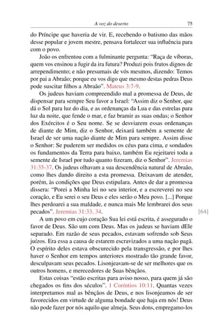 A voz do deserto 75
do Príncipe que haveria de vir. E, recebendo o batismo das mãos
desse popular e jovem mestre, pensava fortalecer sua inﬂuência para
com o povo.
João os enfrentou com a fulminante pergunta: “Raça de víboras,
quem vos ensinou a fugir da ira futura? Produzi pois frutos dignos de
arrependimento; e não presumais de vós mesmos, dizendo: Temos
por pai a Abraão; porque eu vos digo que mesmo destas pedras Deus
pode suscitar ﬁlhos a Abraão”. Mateus 3:7-9.
Os judeus haviam compreendido mal a promessa de Deus, de
dispensar para sempre Seu favor a Israel: “Assim diz o Senhor, que
dá o Sol para luz do dia, e as ordenanças da Lua e das estrelas para
luz da noite, que fende o mar, e faz bramir as suas ondas; o Senhor
dos Exércitos é o Seu nome. Se se desviarem essas ordenanças
de diante de Mim, diz o Senhor, deixará também a semente de
Israel de ser uma nação diante de Mim para sempre. Assim disse
o Senhor: Se puderem ser medidos os céus para cima, e sondados
os fundamentos da Terra para baixo, também Eu rejeitarei toda a
semente de Israel por tudo quanto ﬁzeram, diz o Senhor”. Jeremias
31:35-37. Os judeus olhavam a sua descendência natural de Abraão,
como lhes dando direito a esta promessa. Deixavam de atender,
porém, às condições que Deus estipulara. Antes de dar a promessa
dissera: “Porei a Minha lei no seu interior, e a escreverei no seu
coração, e Eu serei o seu Deus e eles serão o Meu povo. [...] Porque
lhes perdoarei a sua maldade, e nunca mais Me lembrarei dos seus
pecados”. Jeremias 31:33, 34. [64]
A um povo em cujo coração Sua lei está escrita, é assegurado o
favor de Deus. São um com Deus. Mas os judeus se haviam dEle
separado. Em razão de seus pecados, estavam sofrendo sob Seus
juízos. Era essa a causa de estarem escravizados a uma nação pagã.
O espírito deles estava obscurecido pela transgressão, e por lhes
haver o Senhor em tempos anteriores mostrado tão grande favor,
desculpavam seus pecados. Lisonjeavam-se de ser melhores que os
outros homens, e merecedores de Suas bênçãos.
Estas coisas “estão escritas para aviso nosso, para quem já são
chegados os ﬁns dos séculos”. 1 Coríntios 10:11. Quantas vezes
interpretamos mal as bênçãos de Deus, e nos lisonjeamos de ser
favorecidos em virtude de alguma bondade que haja em nós! Deus
não pode fazer por nós aquilo que almeja. Seus dons, empregamo-los
 