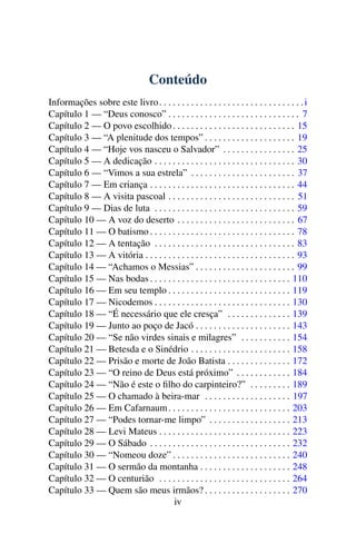 Conteúdo
Informações sobre este livro. . . . . . . . . . . . . . . . . . . . . . . . . . . . . . . .i
Capítulo 1 — “Deus conosco” . . . . . . . . . . . . . . . . . . . . . . . . . . . . . 7
Capítulo 2 — O povo escolhido. . . . . . . . . . . . . . . . . . . . . . . . . . . 15
Capítulo 3 — “A plenitude dos tempos” . . . . . . . . . . . . . . . . . . . . 19
Capítulo 4 — “Hoje vos nasceu o Salvador” . . . . . . . . . . . . . . . . 25
Capítulo 5 — A dedicação . . . . . . . . . . . . . . . . . . . . . . . . . . . . . . . 30
Capítulo 6 — “Vimos a sua estrela” . . . . . . . . . . . . . . . . . . . . . . . 37
Capítulo 7 — Em criança . . . . . . . . . . . . . . . . . . . . . . . . . . . . . . . . 44
Capítulo 8 — A visita pascoal . . . . . . . . . . . . . . . . . . . . . . . . . . . . 51
Capítulo 9 — Dias de luta . . . . . . . . . . . . . . . . . . . . . . . . . . . . . . . 59
Capítulo 10 — A voz do deserto . . . . . . . . . . . . . . . . . . . . . . . . . . 67
Capítulo 11 — O batismo . . . . . . . . . . . . . . . . . . . . . . . . . . . . . . . . 78
Capítulo 12 — A tentação . . . . . . . . . . . . . . . . . . . . . . . . . . . . . . . 83
Capítulo 13 — A vitória . . . . . . . . . . . . . . . . . . . . . . . . . . . . . . . . . 93
Capítulo 14 — “Achamos o Messias” . . . . . . . . . . . . . . . . . . . . . . 99
Capítulo 15 — Nas bodas . . . . . . . . . . . . . . . . . . . . . . . . . . . . . . . 110
Capítulo 16 — Em seu templo . . . . . . . . . . . . . . . . . . . . . . . . . . . 119
Capítulo 17 — Nicodemos . . . . . . . . . . . . . . . . . . . . . . . . . . . . . . 130
Capítulo 18 — “É necessário que ele cresça” . . . . . . . . . . . . . . 139
Capítulo 19 — Junto ao poço de Jacó . . . . . . . . . . . . . . . . . . . . . 143
Capítulo 20 — “Se não virdes sinais e milagres” . . . . . . . . . . . 154
Capítulo 21 — Betesda e o Sinédrio . . . . . . . . . . . . . . . . . . . . . . 158
Capítulo 22 — Prisão e morte de João Batista . . . . . . . . . . . . . . 172
Capítulo 23 — “O reino de Deus está próximo” . . . . . . . . . . . . 184
Capítulo 24 — “Não é este o ﬁlho do carpinteiro?” . . . . . . . . . 189
Capítulo 25 — O chamado à beira-mar . . . . . . . . . . . . . . . . . . . 197
Capítulo 26 — Em Cafarnaum. . . . . . . . . . . . . . . . . . . . . . . . . . . 203
Capítulo 27 — “Podes tornar-me limpo” . . . . . . . . . . . . . . . . . . 213
Capítulo 28 — Levi Mateus . . . . . . . . . . . . . . . . . . . . . . . . . . . . . 223
Capítulo 29 — O Sábado . . . . . . . . . . . . . . . . . . . . . . . . . . . . . . . 232
Capítulo 30 — “Nomeou doze” . . . . . . . . . . . . . . . . . . . . . . . . . . 240
Capítulo 31 — O sermão da montanha . . . . . . . . . . . . . . . . . . . . 248
Capítulo 32 — O centurião . . . . . . . . . . . . . . . . . . . . . . . . . . . . . 264
Capítulo 33 — Quem são meus irmãos? . . . . . . . . . . . . . . . . . . . 270
iv
 