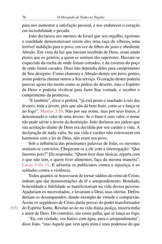 76 O Desejado de Todas as Nações
para nos aumentar a satisfação pessoal, e nos endurecer o coração
em incredulidade e pecado.
João declarava aos mestres de Israel que seu orgulho, egoísmo
e crueldade demonstravam serem eles uma raça de víboras, uma
terrível maldição para o povo, em vez de ﬁlhos do justo e obediente
Abraão. Em vista da luz que haviam recebido de Deus, eram ainda
piores que os gentios, a quem se sentiam tão superiores. Haviam-se
esquecido da rocha de onde foram cortados, e da caverna do poço
de onde foram cavados. Deus não dependia deles para cumprimento
de Seu desígnio. Como chamara a Abraão dentre um povo gentio,
assim poderia chamar outros a Seu serviço. O coração destes poderia
parecer agora tão morto como as pedras do deserto, mas o Espírito
de Deus o poderia viviﬁcar para fazer Sua vontade, e receber o
cumprimento da promessa.
“E também”, disse o profeta, “já está posto o machado à raiz das
árvores; toda a árvore, pois que não dá bom fruto, corta-se e lança-se
no fogo”. Mateus 3:10. Não por seu nome, mas por seus frutos, é
determinado o valor de uma árvore. Se o fruto é sem valor, o nome
não pode salvar a árvore da destruição. João declarou aos judeus que
sua aceitação diante de Deus era decidida por seu caráter e vida. A
declaração de nada valia. Se sua vida e caráter não estivessem em
harmonia com a lei de Deus, não eram seu povo.
Sob a inﬂuência das penetrantes palavras de João, os ouvintes
sentiam-se convictos. Chegavam-se a ele com a interrogação: “Que
faremos pois?” Ele respondia: “Quem tiver duas túnicas, reparta com
o que não tem, e quem tiver alimentos, faça da mesma maneira”.
Lucas 3:10, 11. E advertia os publicanos contra a injustiça, e os
soldados contra a violência.
Todos quantos se houvessem de tornar súditos do reino de Cristo,
tinham que dar demonstrações de fé e arrependimento. Bondade,
honestidade e ﬁdelidade se manifestariam na vida dessas pessoas.
Ajudariam os necessitados, e levariam a Deus suas ofertas. Defen-
deriam os desamparados, dando exemplo de virtude e compaixão.
Assim os seguidores de Cristo darão provas do poder transformador
do Espírito Santo. Revelar-se-ão na vida diária justiça, misericórdia[65]
e amor de Deus. Do contrário, são como palha, que se lança ao fogo.
“Eu, em verdade, vos batizo com água, para o arrependimento”,
disse João, “mas Aquele que vem após mim é mais poderoso do que
 