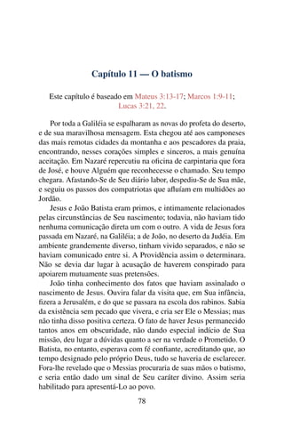 Capítulo 11 — O batismo
Este capítulo é baseado em Mateus 3:13-17; Marcos 1:9-11;
Lucas 3:21, 22.
Por toda a Galiléia se espalharam as novas do profeta do deserto,
e de sua maravilhosa mensagem. Esta chegou até aos camponeses
das mais remotas cidades da montanha e aos pescadores da praia,
encontrando, nesses corações simples e sinceros, a mais genuína
aceitação. Em Nazaré repercutiu na oﬁcina de carpintaria que fora
de José, e houve Alguém que reconhecesse o chamado. Seu tempo
chegara. Afastando-Se de Seu diário labor, despediu-Se de Sua mãe,
e seguiu os passos dos compatriotas que aﬂuíam em multidões ao
Jordão.
Jesus e João Batista eram primos, e intimamente relacionados
pelas circunstâncias de Seu nascimento; todavia, não haviam tido
nenhuma comunicação direta um com o outro. A vida de Jesus fora
passada em Nazaré, na Galiléia; a de João, no deserto da Judéia. Em
ambiente grandemente diverso, tinham vivido separados, e não se
haviam comunicado entre si. A Providência assim o determinara.
Não se devia dar lugar à acusação de haverem conspirado para
apoiarem mutuamente suas pretensões.
João tinha conhecimento dos fatos que haviam assinalado o
nascimento de Jesus. Ouvira falar da visita que, em Sua infância,
ﬁzera a Jerusalém, e do que se passara na escola dos rabinos. Sabia
da existência sem pecado que vivera, e cria ser Ele o Messias; mas
não tinha disso positiva certeza. O fato de haver Jesus permanecido
tantos anos em obscuridade, não dando especial indício de Sua
missão, deu lugar a dúvidas quanto a ser na verdade o Prometido. O
Batista, no entanto, esperava com fé conﬁante, acreditando que, ao
tempo designado pelo próprio Deus, tudo se haveria de esclarecer.
Fora-lhe revelado que o Messias procuraria de suas mãos o batismo,
e seria então dado um sinal de Seu caráter divino. Assim seria
habilitado para apresentá-Lo ao povo.
78
 