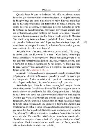 O batismo 79
Quando Jesus foi para ser batizado, João nEle reconheceu pureza
de caráter que nunca divisara em homem algum. A própria atmosfera
de Sua presença era santa e inspirava respeito. Entre as multidões
que se haviam congregado em torno dele no Jordão, ouvira João
tristes histórias de crime, e encontrara pessoas curvadas ao fardo
de milhares de pecados; nunca, entretanto, estivera em contato com
um ser humano de quem brotasse tão divina inﬂuência. Tudo isso
estava em harmonia com o que lhe fora revelado acerca do Messias.
No entanto, esquivou-se a fazer o pedido de Jesus. Como poderia
ele, pecador, batizar o Inocente? E por que haveria Aquele que não [67]
necessitava de arrependimento, de submeter-Se a um rito que era
uma conﬁssão de culpa a ser lavada?
Ao pedir Jesus, o batismo, João recusou, exclamando: “Eu careço
de ser batizado por Ti, e vens Tu a mim?” Com ﬁrme, se bem que
branda autoridade, Jesus respondeu: “Deixa por agora, porque assim
nos convém cumprir toda a justiça”. E João, cedendo, desceu com
o Salvador ao Jordão, sepultando-O nas águas. “E logo que saiu
da água” Jesus “viu os céus abertos, e o Espírito, que como pomba
descia sobre Ele”. Mateus 3:14, 15.
Jesus não recebeu o batismo como conﬁssão de pecado de Sua
própria parte. Identiﬁcou-Se com os pecadores, dando os passos que
nos cumpre dar. A vida de sofrimento e paciente perseverança que
viveu depois do batismo, foi também um exemplo para nós.
Ao sair da água, Jesus Se inclinou em oração à margem do rio.
Nova e importante fase abria-se diante dEle. Entrava agora, em mais
amplo círculo, no conﬂito de Sua vida. Conquanto fosse o Príncipe
da Paz, Sua vida devia ser como o desembainhar de uma espada.
O reino que viera estabelecer, era oposto daquilo que os judeus
desejavam. Aquele que era o fundamento do ritual e da organização
de Israel, seria considerado seu inimigo e destruidor. Aquele que
proclamara a lei sobre o Sinai, seria condenado como transgressor. O
que viera derribar o poder de Satanás, seria acusado como Belzebu.
Ninguém na Terra O compreendera, e ainda em Seu ministério devia
andar sozinho. Durante Sua existência, nem a mãe nem os irmãos
Lhe tinham compreendido a missão. Os próprios discípulos não O
entendiam. Habitara na eterna luz, sendo um com Deus, mas Sua
vida na Terra devia ser vivida em solidão.
 