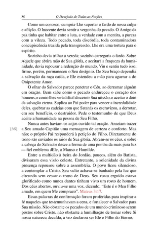 80 O Desejado de Todas as Nações
Como um conosco, cumpria-Lhe suportar o fardo de nossa culpa
e aﬂição. O Inocente devia sentir a vergonha do pecado. O Amigo da
paz tinha que habitar entre a luta, a verdade com a mentira, a pureza
com a vileza. Todo pecado, toda discórdia, toda contaminadora
concupiscência trazida pela transgressão, Lhe era uma tortura para o
espírito.
Sozinho devia trilhar a vereda; sozinho carregaria o fardo. Sobre
Aquele que abrira mão de Sua glória, e aceitara a fraqueza da huma-
nidade, devia repousar a redenção do mundo. Viu e sentiu tudo isso;
ﬁrme, porém, permaneceu o Seu desígnio. De Seu braço dependia
a salvação da raça caída, e Ele estendeu a mão para agarrar a do
Onipotente Amor.
O olhar do Salvador parece penetrar o Céu, ao derramar alguém
em oração. Bem sabe como o pecado endureceu o coração dos
homens, e como lhes será difícil discernir Sua missão, e aceitar o dom
da salvação eterna. Suplica ao Pai poder para vencer a incredulidade
deles, quebrar as cadeias com que Satanás os escravizou, a derrotar,
em seu benefício, o destruidor. Pede o testemunho de que Deus
aceite a humanidade na pessoa de Seu Filho.
Nunca antes haviam os anjos ouvido tal oração. Anseiam trazer
a Seu amado Capitão uma mensagem de certeza e conforto. Mas[68]
não; o próprio Pai responderá à petição do Filho. Diretamente do
trono são enviados os raios de Sua glória. Abrem-se os céus, e sobre
a cabeça do Salvador desce a forma de uma pomba da mais pura luz
— ﬁel emblema dEle, o Manso e Humilde.
Entre a multidão à beira do Jordão, poucos, além do Batista,
divisaram essa visão celeste. Entretanto, a solenidade da divina
presença repousou sobre a assembléia. O povo ﬁcou silencioso,
a contemplar a Cristo. Seu vulto achava-se banhado pela luz que
circunda sem cessar o trono de Deus. Seu rosto erguido estava
gloriﬁcado como nunca dantes tinham visto um rosto de homem.
Dos céus abertos, ouviu-se uma voz, dizendo: “Este é o Meu Filho
amado, em quem Me comprazo”. Mateus 3:17.
Essas palavras de conﬁrmação foram proferidas para inspirar a
fé naqueles que testemunhavam a cena, e fortalecer o Salvador para
Sua missão. Não obstante os pecados de um mundo criminoso serem
postos sobre Cristo, não obstante a humilhação de tomar sobre Si
nossa natureza decaída, a voz declarou ser Ele o Filho do Eterno.
 