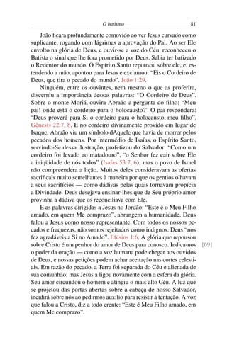 O batismo 81
João ﬁcara profundamente comovido ao ver Jesus curvado como
suplicante, rogando com lágrimas a aprovação do Pai. Ao ser Ele
envolto na glória de Deus, e ouvir-se a voz do Céu, reconheceu o
Batista o sinal que lhe fora prometido por Deus. Sabia ter batizado
o Redentor do mundo. O Espírito Santo repousou sobre ele, e, es-
tendendo a mão, apontou para Jesus e exclamou: “Eis o Cordeiro de
Deus, que tira o pecado do mundo”. João 1:29.
Ninguém, entre os ouvintes, nem mesmo o que as proferira,
discerniu a importância dessas palavras: “O Cordeiro de Deus”.
Sobre o monte Moriá, ouvira Abraão a pergunta do ﬁlho: “Meu
pai! onde está o cordeiro para o holocausto?” O pai respondera:
“Deus proverá para Si o cordeiro para o holocausto, meu ﬁlho”.
Gênesis 22:7, 8. E no cordeiro divinamente provido em lugar de
Isaque, Abraão viu um símbolo dAquele que havia de morrer pelos
pecados dos homens. Por intermédio de Isaías, o Espírito Santo,
servindo-Se dessa ilustração, profetizou do Salvador: “Como um
cordeiro foi levado ao matadouro”, “o Senhor fez cair sobre Ele
a iniqüidade de nós todos” (Isaías 53:7, 6); mas o povo de Israel
não compreendera a lição. Muitos deles consideravam as ofertas
sacriﬁcais muito semelhantes à maneira por que os gentios olhavam
a seus sacrifícios — como dádivas pelas quais tornavam propícia
a Divindade. Deus desejava ensinar-lhes que de Seu próprio amor
provinha a dádiva que os reconciliava com Ele.
E as palavras dirigidas a Jesus no Jordão: “Este é o Meu Filho
amado, em quem Me comprazo”, abrangem a humanidade. Deus
falou a Jesus como nosso representante. Com todos os nossos pe-
cados e fraquezas, não somos rejeitados como indignos. Deus “nos
fez agradáveis a Si no Amado”. Efésios 1:6. A glória que repousou
sobre Cristo é um penhor do amor de Deus para conosco. Indica-nos [69]
o poder da oração — como a voz humana pode chegar aos ouvidos
de Deus, e nossas petições podem achar aceitação nas cortes celesti-
ais. Em razão do pecado, a Terra foi separada do Céu e alienada de
sua comunhão; mas Jesus a ligou novamente com a esfera da glória.
Seu amor circundou o homem e atingiu o mais alto Céu. A luz que
se projetou das portas abertas sobre a cabeça de nosso Salvador,
incidirá sobre nós ao pedirmos auxílio para resistir à tentação. A voz
que falou a Cristo, diz a todo crente: “Este é Meu Filho amado, em
quem Me comprazo”.
 