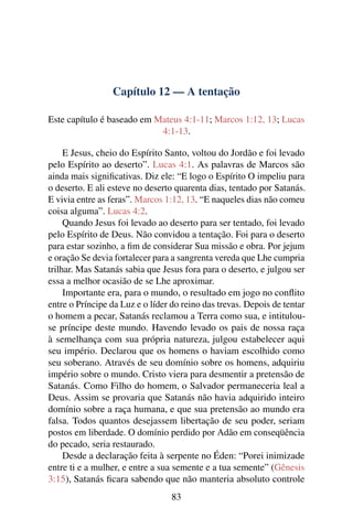 Capítulo 12 — A tentação
Este capítulo é baseado em Mateus 4:1-11; Marcos 1:12, 13; Lucas
4:1-13.
E Jesus, cheio do Espírito Santo, voltou do Jordão e foi levado
pelo Espírito ao deserto”. Lucas 4:1. As palavras de Marcos são
ainda mais signiﬁcativas. Diz ele: “E logo o Espírito O impeliu para
o deserto. E ali esteve no deserto quarenta dias, tentado por Satanás.
E vivia entre as feras”. Marcos 1:12, 13. “E naqueles dias não comeu
coisa alguma”. Lucas 4:2.
Quando Jesus foi levado ao deserto para ser tentado, foi levado
pelo Espírito de Deus. Não convidou a tentação. Foi para o deserto
para estar sozinho, a ﬁm de considerar Sua missão e obra. Por jejum
e oração Se devia fortalecer para a sangrenta vereda que Lhe cumpria
trilhar. Mas Satanás sabia que Jesus fora para o deserto, e julgou ser
essa a melhor ocasião de se Lhe aproximar.
Importante era, para o mundo, o resultado em jogo no conﬂito
entre o Príncipe da Luz e o líder do reino das trevas. Depois de tentar
o homem a pecar, Satanás reclamou a Terra como sua, e intitulou-
se príncipe deste mundo. Havendo levado os pais de nossa raça
à semelhança com sua própria natureza, julgou estabelecer aqui
seu império. Declarou que os homens o haviam escolhido como
seu soberano. Através de seu domínio sobre os homens, adquiriu
império sobre o mundo. Cristo viera para desmentir a pretensão de
Satanás. Como Filho do homem, o Salvador permaneceria leal a
Deus. Assim se provaria que Satanás não havia adquirido inteiro
domínio sobre a raça humana, e que sua pretensão ao mundo era
falsa. Todos quantos desejassem libertação de seu poder, seriam
postos em liberdade. O domínio perdido por Adão em conseqüência
do pecado, seria restaurado.
Desde a declaração feita à serpente no Éden: “Porei inimizade
entre ti e a mulher, e entre a sua semente e a tua semente” (Gênesis
3:15), Satanás ﬁcara sabendo que não manteria absoluto controle
83
 