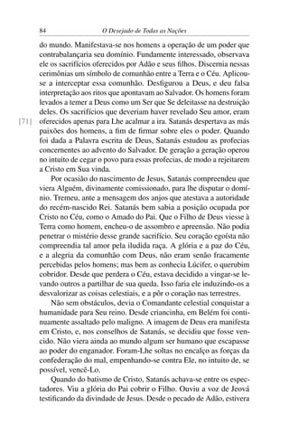 84 O Desejado de Todas as Nações
do mundo. Manifestava-se nos homens a operação de um poder que
contrabalançaria seu domínio. Fundamente interessado, observava
ele os sacrifícios oferecidos por Adão e seus ﬁlhos. Discernia nessas
cerimônias um símbolo de comunhão entre a Terra e o Céu. Aplicou-
se a interceptar essa comunhão. Desﬁgurou a Deus, e deu falsa
interpretação aos ritos que apontavam ao Salvador. Os homens foram
levados a temer a Deus como um Ser que Se deleitasse na destruição
deles. Os sacrifícios que deveriam haver revelado Seu amor, eram
oferecidos apenas para Lhe acalmar a ira. Satanás despertava as más[71]
paixões dos homens, a ﬁm de ﬁrmar sobre eles o poder. Quando
foi dada a Palavra escrita de Deus, Satanás estudou as profecias
concernentes ao advento do Salvador. De geração a geração operou
no intuito de cegar o povo para essas profecias, de modo a rejeitarem
a Cristo em Sua vinda.
Por ocasião do nascimento de Jesus, Satanás compreendeu que
viera Alguém, divinamente comissionado, para lhe disputar o domí-
nio. Tremeu, ante a mensagem dos anjos que atestava a autoridade
do recém-nascido Rei. Satanás bem sabia a posição ocupada por
Cristo no Céu, como o Amado do Pai. Que o Filho de Deus viesse à
Terra como homem, encheu-o de assombro e apreensão. Não podia
penetrar o mistério desse grande sacrifício. Seu coração egoísta não
compreendia tal amor pela iludida raça. A glória e a paz do Céu,
e a alegria da comunhão com Deus, não eram senão fracamente
percebidas pelos homens; mas bem as conhecia Lúcifer, o querubim
cobridor. Desde que perdera o Céu, estava decidido a vingar-se le-
vando outros a partilhar de sua queda. Isso faria ele induzindo-os a
desvalorizar as coisas celestiais, e a pôr o coração nas terrestres.
Não sem obstáculos, devia o Comandante celestial conquistar a
humanidade para Seu reino. Desde criancinha, em Belém foi conti-
nuamente assaltado pelo maligno. A imagem de Deus era manifesta
em Cristo, e, nos conselhos de Satanás, se decidiu que fosse ven-
cido. Não viera ainda ao mundo algum ser humano que escapasse
ao poder do enganador. Foram-Lhe soltas no encalço as forças da
confederação do mal, empenhando-se contra Ele, no intuito de, se
possível, vencê-Lo.
Quando do batismo de Cristo, Satanás achava-se entre os espec-
tadores. Viu a glória do Pai cobrir o Filho. Ouviu a voz de Jeová
testiﬁcando da divindade de Jesus. Desde o pecado de Adão, estivera
 
