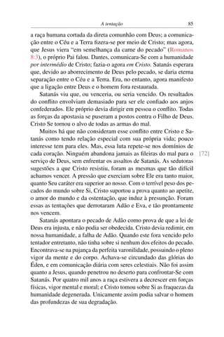 A tentação 85
a raça humana cortada da direta comunhão com Deus; a comunica-
ção entre o Céu e a Terra ﬁzera-se por meio de Cristo; mas agora,
que Jesus viera “em semelhança da carne do pecado” (Romanos
8:3), o próprio Pai falou. Dantes, comunicara-Se com a humanidade
por intermédio de Cristo; fazia-o agora em Cristo. Satanás esperara
que, devido ao aborrecimento de Deus pelo pecado, se daria eterna
separação entre o Céu e a Terra. Era, no entanto, agora manifesto
que a ligação entre Deus e o homem fora restaurada.
Satanás viu que, ou venceria, ou seria vencido. Os resultados
do conﬂito envolviam demasiado para ser ele conﬁado aos anjos
confederados. Ele próprio devia dirigir em pessoa o conﬂito. Todas
as forças da apostasia se puseram a postos contra o Filho de Deus.
Cristo Se tornou o alvo de todas as armas do mal.
Muitos há que não consideram esse conﬂito entre Cristo e Sa-
tanás como tendo relação especial com sua própria vida; pouco
interesse tem para eles. Mas, essa luta repete-se nos domínios de
cada coração. Ninguém abandona jamais as ﬁleiras do mal para o [72]
serviço de Deus, sem enfrentar os assaltos de Satanás. As sedutoras
sugestões a que Cristo resistiu, foram as mesmas que tão difícil
achamos vencer. A pressão que exerciam sobre Ele era tanto maior,
quanto Seu caráter era superior ao nosso. Com o terrível peso dos pe-
cados do mundo sobre Si, Cristo suportou a prova quanto ao apetite,
o amor do mundo e da ostentação, que induz à presunção. Foram
essas as tentações que derrotaram Adão e Eva, e tão prontamente
nos vencem.
Satanás apontara o pecado de Adão como prova de que a lei de
Deus era injusta, e não podia ser obedecida. Cristo devia redimir, em
nossa humanidade, a falha de Adão. Quando este fora vencido pelo
tentador entretanto, não tinha sobre si nenhum dos efeitos do pecado.
Encontrava-se na pujança da perfeita varonilidade, possuindo o pleno
vigor da mente e do corpo. Achava-se circundado das glórias do
Éden, e em comunicação diária com seres celestiais. Não foi assim
quanto a Jesus, quando penetrou no deserto para confrontar-Se com
Satanás. Por quatro mil anos a raça estivera a decrescer em forças
físicas, vigor mental e moral; e Cristo tomou sobre Si as fraquezas da
humanidade degenerada. Unicamente assim podia salvar o homem
das profundezas de sua degradação.
 