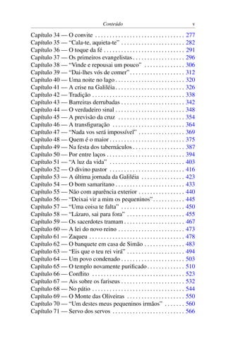 Conteúdo v
Capítulo 34 — O convite . . . . . . . . . . . . . . . . . . . . . . . . . . . . . . . 277
Capítulo 35 — “Cala-te, aquieta-te” . . . . . . . . . . . . . . . . . . . . . . 282
Capítulo 36 — O toque da fé . . . . . . . . . . . . . . . . . . . . . . . . . . . . 291
Capítulo 37 — Os primeiros evangelistas . . . . . . . . . . . . . . . . . . 296
Capítulo 38 — “Vinde e repousai um pouco” . . . . . . . . . . . . . . 306
Capítulo 39 — “Dai-lhes vós de comer”. . . . . . . . . . . . . . . . . . . 312
Capítulo 40 — Uma noite no lago . . . . . . . . . . . . . . . . . . . . . . . . 320
Capítulo 41 — A crise na Galiléia. . . . . . . . . . . . . . . . . . . . . . . . 326
Capítulo 42 — Tradição . . . . . . . . . . . . . . . . . . . . . . . . . . . . . . . . 338
Capítulo 43 — Barreiras derrubadas . . . . . . . . . . . . . . . . . . . . . . 342
Capítulo 44 — O verdadeiro sinal . . . . . . . . . . . . . . . . . . . . . . . . 348
Capítulo 45 — A previsão da cruz . . . . . . . . . . . . . . . . . . . . . . . 354
Capítulo 46 — A transﬁguração . . . . . . . . . . . . . . . . . . . . . . . . . 364
Capítulo 47 — “Nada vos será impossível” . . . . . . . . . . . . . . . . 369
Capítulo 48 — Quem é o maior . . . . . . . . . . . . . . . . . . . . . . . . . . 375
Capítulo 49 — Na festa dos tabernáculos . . . . . . . . . . . . . . . . . . 387
Capítulo 50 — Por entre laços . . . . . . . . . . . . . . . . . . . . . . . . . . . 394
Capítulo 51 — “A luz da vida” . . . . . . . . . . . . . . . . . . . . . . . . . . 403
Capítulo 52 — O divino pastor . . . . . . . . . . . . . . . . . . . . . . . . . . 416
Capítulo 53 — A última jornada da Galiléia . . . . . . . . . . . . . . . 423
Capítulo 54 — O bom samaritano . . . . . . . . . . . . . . . . . . . . . . . . 433
Capítulo 55 — Não com aparência exterior . . . . . . . . . . . . . . . . 440
Capítulo 56 — “Deixai vir a mim os pequeninos”. . . . . . . . . . . 445
Capítulo 57 — “Uma coisa te falta” . . . . . . . . . . . . . . . . . . . . . . 450
Capítulo 58 — “Lázaro, sai para fora” . . . . . . . . . . . . . . . . . . . . 455
Capítulo 59 — Os sacerdotes tramam . . . . . . . . . . . . . . . . . . . . . 467
Capítulo 60 — A lei do novo reino . . . . . . . . . . . . . . . . . . . . . . . 473
Capítulo 61 — Zaqueu . . . . . . . . . . . . . . . . . . . . . . . . . . . . . . . . . 478
Capítulo 62 — O banquete em casa de Simão . . . . . . . . . . . . . . 483
Capítulo 63 — “Eis que o teu rei virá” . . . . . . . . . . . . . . . . . . . . 494
Capítulo 64 — Um povo condenado . . . . . . . . . . . . . . . . . . . . . . 503
Capítulo 65 — O templo novamente puriﬁcado . . . . . . . . . . . . . 510
Capítulo 66 — Conﬂito . . . . . . . . . . . . . . . . . . . . . . . . . . . . . . . . 523
Capítulo 67 — Ais sobre os fariseus . . . . . . . . . . . . . . . . . . . . . . 532
Capítulo 68 — No pátio . . . . . . . . . . . . . . . . . . . . . . . . . . . . . . . . 544
Capítulo 69 — O Monte das Oliveiras . . . . . . . . . . . . . . . . . . . . 550
Capítulo 70 — “Um destes meus pequeninos irmãos” . . . . . . . 560
Capítulo 71 — Servo dos servos . . . . . . . . . . . . . . . . . . . . . . . . . 566
 