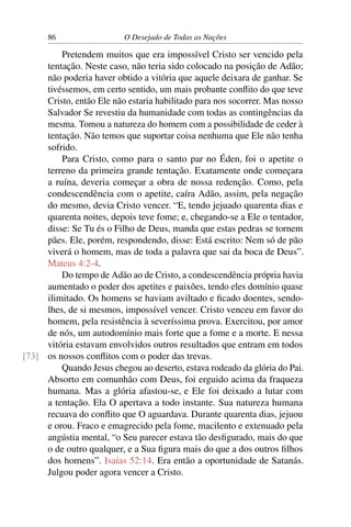 86 O Desejado de Todas as Nações
Pretendem muitos que era impossível Cristo ser vencido pela
tentação. Neste caso, não teria sido colocado na posição de Adão;
não poderia haver obtido a vitória que aquele deixara de ganhar. Se
tivéssemos, em certo sentido, um mais probante conﬂito do que teve
Cristo, então Ele não estaria habilitado para nos socorrer. Mas nosso
Salvador Se revestiu da humanidade com todas as contingências da
mesma. Tomou a natureza do homem com a possibilidade de ceder à
tentação. Não temos que suportar coisa nenhuma que Ele não tenha
sofrido.
Para Cristo, como para o santo par no Éden, foi o apetite o
terreno da primeira grande tentação. Exatamente onde começara
a ruína, deveria começar a obra de nossa redenção. Como, pela
condescendência com o apetite, caíra Adão, assim, pela negação
do mesmo, devia Cristo vencer. “E, tendo jejuado quarenta dias e
quarenta noites, depois teve fome; e, chegando-se a Ele o tentador,
disse: Se Tu és o Filho de Deus, manda que estas pedras se tornem
pães. Ele, porém, respondendo, disse: Está escrito: Nem só de pão
viverá o homem, mas de toda a palavra que sai da boca de Deus”.
Mateus 4:2-4.
Do tempo de Adão ao de Cristo, a condescendência própria havia
aumentado o poder dos apetites e paixões, tendo eles domínio quase
ilimitado. Os homens se haviam aviltado e ﬁcado doentes, sendo-
lhes, de si mesmos, impossível vencer. Cristo venceu em favor do
homem, pela resistência à severíssima prova. Exercitou, por amor
de nós, um autodomínio mais forte que a fome e a morte. E nessa
vitória estavam envolvidos outros resultados que entram em todos
os nossos conﬂitos com o poder das trevas.[73]
Quando Jesus chegou ao deserto, estava rodeado da glória do Pai.
Absorto em comunhão com Deus, foi erguido acima da fraqueza
humana. Mas a glória afastou-se, e Ele foi deixado a lutar com
a tentação. Ela O apertava a todo instante. Sua natureza humana
recuava do conﬂito que O aguardava. Durante quarenta dias, jejuou
e orou. Fraco e emagrecido pela fome, macilento e extenuado pela
angústia mental, “o Seu parecer estava tão desﬁgurado, mais do que
o de outro qualquer, e a Sua ﬁgura mais do que a dos outros ﬁlhos
dos homens”. Isaías 52:14. Era então a oportunidade de Satanás.
Julgou poder agora vencer a Cristo.
 