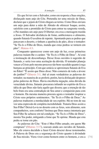 A tentação 87
Eis que foi ter com o Salvador, como em resposta a Suas orações,
disfarçado num anjo do Céu. Pretendia ter uma missão de Deus,
declarar que o jejum de Cristo chegara ao termo. Como Deus enviara
um anjo para deter a mão de Abraão de oferecer Isaque, assim,
satisfeito com a prontidão de Cristo para entrar na sangrenta vereda,
o Pai mandara um anjo para O libertar; era essa a mensagem trazida
a Jesus. O Salvador desfalecia de fome, ambicionava o alimento,
quando Satanás O assaltou de repente. Apontando para as pedras que
juncavam o deserto, e tinham a aparência de pães, disse o tentador:
“Se Tu és o Filho de Deus, manda que estas pedras se tornem em
pães”. Mateus 4:3.
Conquanto aparecesse como um anjo de luz, essas primeiras
palavras traíam-lhe o caráter. “Se Tu és o Filho de Deus”. Aí está
a insinuação de desconﬁança. Desse Jesus ouvidos à sugestão de
Satanás, e seria isso uma aceitação da dúvida. O tentador planeja
vencer a Cristo pelo mesmo processo tão bem-sucedido quanto à raça
humana ao princípio. Com que astúcia se aproximara Satanás de Eva
no Éden! “É assim que Deus disse: Não comereis de toda a árvore
do jardim?” Gênesis 3:1. Até aí eram verdadeiras as palavras do
tentador; na maneira de as proferir, porém, havia disfarçado desprezo
pelas palavras de Deus. Havia encoberta negação, uma dúvida da
veracidade divina. Satanás procurara infundir no espírito de Eva a
idéia de que Deus não faria aquilo que dissera; que a retenção de tão
belo fruto era uma contradição de Seu amor e compaixão para com
o homem. Da mesma maneira procura agora o tentador inspirar a
Cristo seus próprios sentimentos. “Se Tu és o Filho de Deus.” As
palavras traduzem a mordacidade de seu espírito. Há no tom de sua
voz uma expressão de completa incredulidade. Trataria Deus assim a
Seu Filho? Deixá-Lo-ia no deserto com as feras, sem alimento, sem
companheiros, sem conforto? Insinua que Deus nunca intentaria que
Seu Filho Se achasse em tal condição. “Se Tu és o Filho de Deus”,
mostra Teu poder, mitigando a fome que Te oprime. Manda que esta
pedra se torne em pão.
As palavras do Céu: “Este é Meu Filho amado, em quem Me
comprazo” (Mateus 3:17), soavam ainda aos ouvidos de Satanás.
Mas ele estava decidido a fazer Cristo descrer desse testemunho.
A Palavra de Deus era a segurança de Cristo quanto à divindade
de Sua missão. Viera viver como homem entre os homens, e era a [74]
 