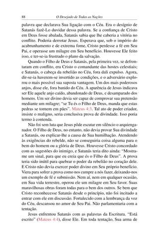 88 O Desejado de Todas as Nações
palavra que declarava Sua ligação com o Céu. Era o desígnio de
Satanás fazê-Lo duvidar dessa palavra. Se a conﬁança de Cristo
em Deus fosse abalada, Satanás sabia que lhe caberia a vitória no
conﬂito. Poderia derrotar Jesus. Esperava que, sob o império do
acabrunhamento e de extrema fome, Cristo perdesse a fé em Seu
Pai, e operasse um milagre em Seu benefício. Houvesse Ele feito
isso, e ter-se-ia frustrado o plano da salvação.
Quando o Filho de Deus e Satanás, pela primeira vez, se defron-
taram em conﬂito, era Cristo o comandante das hostes celestiais;
e Satanás, o cabeça da rebelião no Céu, fora dali expulso. Agora,
dir-se-ia haverem-se invertido as condições, e o adversário explo-
rou o mais possível sua suposta vantagem. Um dos mais poderosos
anjos, disse ele, fora banido do Céu. A aparência de Jesus indicava
ser Ele aquele anjo caído, abandonado de Deus, e desamparado dos
homens. Um ser divino devia ser capaz de comprovar sua pretensão
mediante um milagre; “se Tu és o Filho de Deus, manda que estas
pedras se tornem em pães”. Mateus 4:3. Tal ato de poder criador,
insiste o maligno, seria conclusiva prova de divindade. Isso poria
termo à contenda.
Não foi sem luta que Jesus pôde escutar em silêncio o arquienga-
nador. O Filho de Deus, no entanto, não devia provar Sua divindade
a Satanás, ou explicar-lhe a causa de Sua humilhação. Atendendo
às exigências do rebelde, não se conseguiria coisa alguma para o
bem do homem ou a glória de Deus. Houvesse Cristo concordado
com as sugestões do inimigo, e Satanás teria dito ainda: “Mostra-
me um sinal, para que eu creia que és o Filho de Deus”. A prova
teria sido inútil para quebrar o poder da rebelião no coração dele.
E Cristo não devia exercer poder divino em Seu próprio benefício.
Viera para sofrer a prova como nos cumpre a nós fazer, deixando-nos
um exemplo de fé e submissão. Nem aí, nem em qualquer ocasião,
em Sua vida terrestre, operou ele um milagre em Seu favor. Suas
maravilhosas obras foram todas para o bem dos outros. Se bem que
Cristo reconhecesse Satanás desde o princípio, não foi incitado a
entrar com ele em discussão. Fortalecido com a lembrança da voz
do Céu, descansou no amor de Seu Pai. Não parlamentaria com a
tentação.
Jesus enfrentou Satanás com as palavras da Escritura. “Está
escrito” (Mateus 4:4), disse Ele. Em toda tentação, Sua arma de
 