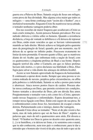 A tentação 89
guerra era a Palavra de Deus. Satanás exigia de Jesus um milagre,
como prova de Sua divindade. Mas alguma coisa maior que todos os
milagres — uma ﬁrme conﬁança num “assim diz o Senhor”, era o
irrefutável testemunho. Enquanto Cristo Se mantivesse nessa atitude,
o tentador nenhuma vantagem poderia obter.
Era nas ocasiões de maior fraqueza que assaltavam a Cristo as
mais cruéis tentações. Assim pensava Satanás prevalecer. Por esse
método obtivera a vitória sobre os homens. Quando a resistência
desfalecia, a força de vontade se debilitava e a fé deixava de repousar
em Deus, então eram vencidos os que se haviam valorosamente [75]
mantido ao lado direito. Moisés achava-se fatigado pelos quarenta
anos da peregrinação de Israel, quando, por um momento, sua fé
deixou de se apoiar no inﬁnito poder. Fracassou exatamente no
limiar da terra prometida. O mesmo quanto a Elias, que se mantivera
diante do rei Acabe; que enfrentara toda a nação de Israel, com
os quatrocentos e cinqüenta profetas de Baal a sua frente. Depois
daquele terrível dia sobre o Carmelo, em que os falsos profetas
haviam sido mortos, e o povo declarara sua ﬁdelidade a Deus, Elias
fugiu para salvar a vida diante das ameaças da idólatra Jezabel.
Assim se tem Satanás aproveitado da fraqueza da humanidade.
E continuará a operar deste modo. Sempre que uma pessoa se en-
contra rodeada de nuvens, perplexa pelas circunstâncias, ou aﬂita
pela pobreza e a infelicidade, Satanás se acha a postos para tentar
e aborrecer. Ataca nossos pontos fracos de caráter. Procura aba-
lar nossa conﬁança em Deus, que permite existirem tais condições.
Somos tentados a desconﬁar de Deus, pôr em dúvida Seu amor.
Freqüentemente o tentador vem a nós como foi a Cristo, apresen-
tando nossas fraquezas e enfermidades. Espera desanimar-nos, e
romper nossa ligação com Deus. Então está seguro de sua presa. Se
o enfrentássemos como Jesus fez, haveríamos de escapar a muita
derrota. Parlamentando com o inimigo, damos-lhe vantagem.
Quando Cristo disse ao tentador: “Nem só de pão viverá o ho-
mem, mas de toda palavra que sai da boca de Deus”, repetiu as
palavras que, mais de mil e quatrocentos anos atrás, Ele dissera a
Israel: “O Senhor teu Deus te guiou no deserto estes quarenta anos,
[...] e te humilhou, e te deixou ter fome, e te sustentou com o maná,
que tu não conheceste, nem teus pais o conheceram; para te dar a
entender que o homem não viverá só de pão, mas de tudo o que sai da
 