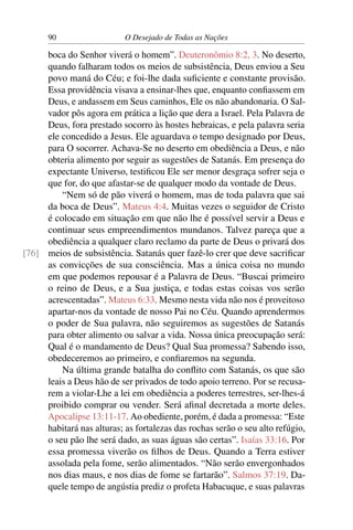 90 O Desejado de Todas as Nações
boca do Senhor viverá o homem”. Deuteronômio 8:2, 3. No deserto,
quando falharam todos os meios de subsistência, Deus enviou a Seu
povo maná do Céu; e foi-lhe dada suﬁciente e constante provisão.
Essa providência visava a ensinar-lhes que, enquanto conﬁassem em
Deus, e andassem em Seus caminhos, Ele os não abandonaria. O Sal-
vador pôs agora em prática a lição que dera a Israel. Pela Palavra de
Deus, fora prestado socorro às hostes hebraicas, e pela palavra seria
ele concedido a Jesus. Ele aguardava o tempo designado por Deus,
para O socorrer. Achava-Se no deserto em obediência a Deus, e não
obteria alimento por seguir as sugestões de Satanás. Em presença do
expectante Universo, testiﬁcou Ele ser menor desgraça sofrer seja o
que for, do que afastar-se de qualquer modo da vontade de Deus.
“Nem só de pão viverá o homem, mas de toda palavra que sai
da boca de Deus”. Mateus 4:4. Muitas vezes o seguidor de Cristo
é colocado em situação em que não lhe é possível servir a Deus e
continuar seus empreendimentos mundanos. Talvez pareça que a
obediência a qualquer claro reclamo da parte de Deus o privará dos
meios de subsistência. Satanás quer fazê-lo crer que deve sacriﬁcar[76]
as convicções de sua consciência. Mas a única coisa no mundo
em que podemos repousar é a Palavra de Deus. “Buscai primeiro
o reino de Deus, e a Sua justiça, e todas estas coisas vos serão
acrescentadas”. Mateus 6:33. Mesmo nesta vida não nos é proveitoso
apartar-nos da vontade de nosso Pai no Céu. Quando aprendermos
o poder de Sua palavra, não seguiremos as sugestões de Satanás
para obter alimento ou salvar a vida. Nossa única preocupação será:
Qual é o mandamento de Deus? Qual Sua promessa? Sabendo isso,
obedeceremos ao primeiro, e conﬁaremos na segunda.
Na última grande batalha do conﬂito com Satanás, os que são
leais a Deus hão de ser privados de todo apoio terreno. Por se recusa-
rem a violar-Lhe a lei em obediência a poderes terrestres, ser-lhes-á
proibido comprar ou vender. Será aﬁnal decretada a morte deles.
Apocalipse 13:11-17. Ao obediente, porém, é dada a promessa: “Este
habitará nas alturas; as fortalezas das rochas serão o seu alto refúgio,
o seu pão lhe será dado, as suas águas são certas”. Isaías 33:16. Por
essa promessa viverão os ﬁlhos de Deus. Quando a Terra estiver
assolada pela fome, serão alimentados. “Não serão envergonhados
nos dias maus, e nos dias de fome se fartarão”. Salmos 37:19. Da-
quele tempo de angústia prediz o profeta Habacuque, e suas palavras
 