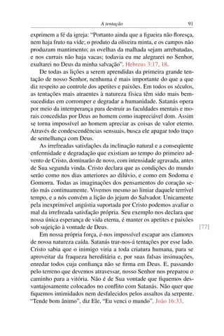 A tentação 91
exprimem a fé da igreja: “Portanto ainda que a ﬁgueira não ﬂoresça,
nem haja fruto na vide; o produto da oliveira minta, e os campos não
produzam mantimento; as ovelhas da malhada sejam arrebatadas,
e nos currais não haja vacas; todavia eu me alegrarei no Senhor,
exultarei no Deus da minha salvação”. Hebreus 3:17, 18.
De todas as lições a serem aprendidas da primeira grande ten-
tação de nosso Senhor, nenhuma é mais importante do que a que
diz respeito ao controle dos apetites e paixões. Em todos os séculos,
as tentações mais atraentes à natureza física têm sido mais bem-
sucedidas em corromper e degradar a humanidade. Satanás opera
por meio da intemperança para destruir as faculdades mentais e mo-
rais concedidas por Deus ao homem como inapreciável dom. Assim
se torna impossível ao homem apreciar as coisas de valor eterno.
Através de condescendências sensuais, busca ele apagar todo traço
de semelhança com Deus.
As irrefreadas satisfações da inclinação natural e a conseqüente
enfermidade e degradação que existiam ao tempo do primeiro ad-
vento de Cristo, dominarão de novo, com intensidade agravada, antes
de Sua segunda vinda. Cristo declara que as condições do mundo
serão como nos dias anteriores ao dilúvio, e como em Sodoma e
Gomorra. Todas as imaginações dos pensamentos do coração se-
rão más continuamente. Vivemos mesmo ao limiar daquele terrível
tempo, e a nós convém a lição do jejum do Salvador. Unicamente
pela inexprimível angústia suportada por Cristo podemos avaliar o
mal da irrefreada satisfação própria. Seu exemplo nos declara que
nossa única esperança de vida eterna, é manter os apetites e paixões
sob sujeição à vontade de Deus. [77]
Em nossa própria força, é-nos impossível escapar aos clamores
de nossa natureza caída. Satanás trar-nos-á tentações por esse lado.
Cristo sabia que o inimigo viria a toda criatura humana, para se
aproveitar da fraqueza hereditária e, por suas falsas insinuações,
enredar todos cuja conﬁança não se ﬁrma em Deus. E, passando
pelo terreno que devemos atravessar, nosso Senhor nos preparou o
caminho para a vitória. Não é de Sua vontade que ﬁquemos des-
vantajosamente colocados no conﬂito com Satanás. Não quer que
ﬁquemos intimidados nem desfalecidos pelos assaltos da serpente.
“Tende bom ânimo”, diz Ele, “Eu venci o mundo”. João 16:33.
 