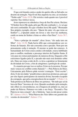 92 O Desejado de Todas as Nações
O que está lutando contra o poder do apetite olhe ao Salvador, no
deserto da tentação. Veja-O em Sua angústia na cruz, ao exclamar:
“Tenho sede”! João 19:28. Ele resistiu a tudo quanto nos é possível
suportar. Sua vitória é nossa.
Jesus repousava na sabedoria e força de Seu Pai celeste. Declara:
“O Senhor Jeová Me ajuda, pelo que Me não confundo; [...] e sei que
não serei confundido. Eis que o Senhor Jeová Me ajuda.” Mostrando
Seu próprio exemplo, diz-nos: “Quem há entre vós que tema ao
Senhor? [...] Quando andar em trevas e não tiver luz nenhuma,
conﬁe no nome do Senhor e ﬁrme-se sobre o Seu Deus”. Isaías 50:7,
9, 10.
“Vem o príncipe do mundo”, disse Jesus; “ele nada tem em
Mim”. João 14:30. Nada havia nEle que correspondesse aos so-
ﬁsmas de Satanás. Ele não consentia com o pecado. Nem por um
pensamento cedia à tentação. O mesmo se pode dar conosco. A
humanidade de Cristo estava unida à divindade; estava habilitado
para o conﬂito, mediante a presença interior do Espírito Santo. E
veio para nos tornar participantes da natureza divina. Enquanto a Ele
estivermos ligados pela fé, o pecado não mais terá domínio sobre
nós. Deus nos toma a mão da fé, e a leva a apoderar-se ﬁrmemente
da divindade de Cristo, a ﬁm de atingirmos a perfeição de caráter.
E a maneira por que isso se realiza, Cristo no-la mostrou. Por que
meio venceu no conﬂito contra Satanás? — Pela Palavra de Deus.
Unicamente pela Palavra pôde resistir à tentação. “Está escrito”,
dizia. E são-nos dadas “grandíssimas e preciosas promessas, para que
por elas ﬁqueis participantes da natureza divina, havendo escapado
da corrupção, que pela concupiscência há no mundo”. 2 Pedro 1:4.
Toda promessa da Palavra de Deus nos pertence. “De tudo que sai da
boca de Deus” havemos de viver. Quando assaltados pela tentação,
não olheis às circunstâncias, ou à fraqueza do próprio eu, mas ao
poder da Palavra. Pertence-vos toda a sua força. “Escondi a Tua
Palavra no meu coração”, diz o Salmista, “para eu não pecar contra
Ti”. Salmos 119:11. “Pela Palavra dos Teus lábios me guardei das
veredas do destruidor”. Salmos 17:4.[78]
 