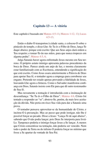 Capítulo 13 — A vitória
Este capítulo é baseado em Mateus 4:5-11; Marcos 1:12, 13; Lucas
4:5-13.
Então o diabo O transportou à cidade santa, e colocou-O sobre o
pináculo do templo, e disse-Lhe: Se Tu és o Filho de Deus, lança-Te
daqui abaixo; porque está escrito: Que aos Seus anjos dará ordem a
Teu respeito; e tomar-Te-ão nas mãos, para que nunca tropeces em
alguma pedra”. Mateus 4:5, 6.
Julga Satanás haver agora enfrentado Jesus mesmo em Seu ter-
reno. O próprio astuto inimigo apresenta palavras procedentes da
boca de Deus. Parece ainda um anjo de luz, e mostra claramente
estar familiarizado com as Escrituras, entendendo a signiﬁcação do
que está escrito. Como Jesus usara anteriormente a Palavra de Deus
para apoiar Sua fé, o tentador agora a emprega para corroborar seu
engano. Pretende ter estado apenas provando a ﬁdelidade de Jesus,
louvando-Lhe agora a ﬁrmeza. Como o Salvador manifestou conﬁ-
ança em Deus, Satanás insiste com Ele para que dê outro testemunho
de Sua fé.
Mas novamente a tentação é introduzida com a insinuação de
desconﬁança: “Se Tu és o Filho de Deus”. Mateus 4:6. Cristo foi
tentado a responder ao “se”; absteve-Se, porém, da mais leve aceita-
ção da dúvida. Não poria em risco Sua vida para dar a Satanás uma
prova.
O tentador pensava aproveitar-se da humanidade de Cristo, e
incitou-O à presunção. Mas ao passo que pode instigar, não lhe é
possível forçar ao pecado. Disse a Jesus: “Lança-Te de aqui abaixo”,
sabendo que O não podia lançar; pois Deus Se interporia para livrá-
Lo. Tampouco poderia o inimigo forçar Jesus a Se lançar. A menos
que Cristo consentisse na tentação, não poderia ser vencido. Nem
todo o poder da Terra ou do inferno O poderia forçar no mínimo que
fosse a Se apartar da vontade de Seu Pai.
93
 