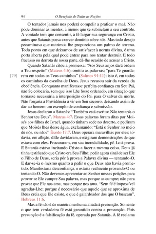 94 O Desejado de Todas as Nações
O tentador jamais nos poderá compelir a praticar o mal. Não
pode dominar as mentes, a menos que se submetam a seu controle.
A vontade tem que consentir, a fé largar sua segurança em Cristo,
antes que Satanás possa exercer domínio sobre nós. Mas todo desejo
pecaminoso que nutrimos lhe proporciona um palmo de terreno.
Todo ponto em que deixamos de satisfazer à norma divina, é uma
porta aberta pela qual pode entrar para nos tentar destruir. E todo
fracasso ou derrota de nossa parte, dá-lhe ocasião de acusar a Cristo.
Quando Satanás citou a promessa: “Aos Seus anjos dará ordem
a Teu respeito” (Mateus 4:6), omitiu as palavras: “para Te guarda-
rem em todos os Teus caminhos” (Salmos 91:11); isto é, em todos[79]
os caminhos da escolha de Deus. Jesus recusou sair da vereda da
obediência. Conquanto manifestasse perfeita conﬁança em Seu Pai,
não Se colocaria, sem que isso Lhe fosse ordenado, em situação que
tornasse necessária a interposição do Pai para O salvar da morte.
Não forçaria a Providência a vir em Seu socorro, deixando assim de
dar ao homem um exemplo de conﬁança e submissão.
Jesus declarou a Satanás: “Também está escrito: Não tentarás o
Senhor teu Deus”. Mateus 4:7. Essas palavras foram ditas por Moi-
sés aos ﬁlhos de Israel, quando tinham sede no deserto, e pediram
que Moisés lhes desse água, exclamando: “Está o Senhor no meio
de nós, ou não?” Êxodo 17:7. Deus operara maravilhas por eles; to-
davia, em aﬂição, dEle duvidaram, e exigiram demonstrações de que
estava com eles. Procuraram, em sua incredulidade, pô-Lo à prova.
E Satanás estava incitando Cristo a fazer a mesma coisa. Deus já
tinha testiﬁcado que Cristo era Seu Filho; pedir agora sinal de ser Ele
o Filho de Deus, seria pôr à prova a Palavra divina — tentando-O.
E dar-se-ia o mesmo quanto a pedir o que Deus não havia prome-
tido. Manifestaria desconﬁança, e estaria realmente provando-O ou
tentando-O. Não devemos apresentar ao Senhor nossas petições para
provar se Ele cumpre Sua palavra, mas porque as cumpre; não para
provar que Ele nos ama, mas porque nos ama. “Sem fé é impossível
agradar-Lhe; porque é necessário que aquele que se aproxima de
Deus creia que Ele existe, e que é galardoador dos que O buscam”.
Hebreus 11:6.
Mas a fé não é de maneira nenhuma aliada à presunção. Somente
o que tem verdadeira fé está garantido contra a presunção. Pois
presunção é a falsiﬁcação da fé, operada por Satanás. A fé reclama
 