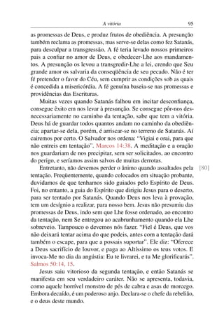 A vitória 95
as promessas de Deus, e produz frutos de obediência. A presunção
também reclama as promessas, mas serve-se delas como fez Satanás,
para desculpar a transgressão. A fé teria levado nossos primeiros
pais a conﬁar no amor de Deus, e obedecer-Lhe aos mandamen-
tos. A presunção os levou a transgredir-Lhe a lei, crendo que Seu
grande amor os salvaria da conseqüência de seu pecado. Não é ter
fé pretender o favor do Céu, sem cumprir as condições sob as quais
é concedida a misericórdia. A fé genuína baseia-se nas promessas e
providências das Escrituras.
Muitas vezes quando Satanás falhou em incitar desconﬁança,
consegue êxito em nos levar à presunção. Se consegue pôr-nos des-
necessariamente no caminho da tentação, sabe que tem a vitória.
Deus há de guardar todos quantos andam no caminho da obediên-
cia; apartar-se dela, porém, é arriscar-se no terreno de Satanás. Aí
cairemos por certo. O Salvador nos ordena: “Vigiai e orai, para que
não entreis em tentação”. Marcos 14:38. A meditação e a oração
nos guardariam de nos precipitar, sem ser solicitados, ao encontro
do perigo, e seríamos assim salvos de muitas derrotas.
Entretanto, não devemos perder o ânimo quando assaltados pela [80]
tentação. Freqüentemente, quando colocados em situação probante,
duvidamos de que tenhamos sido guiados pelo Espírito de Deus.
Foi, no entanto, a guia do Espírito que dirigiu Jesus para o deserto,
para ser tentado por Satanás. Quando Deus nos leva à provação,
tem um desígnio a realizar, para nosso bem. Jesus não presumiu das
promessas de Deus, indo sem que Lhe fosse ordenado, ao encontro
da tentação, nem Se entregou ao acabrunhamento quando ela Lhe
sobreveio. Tampouco o devemos nós fazer. “Fiel é Deus, que vos
não deixará tentar acima do que podeis, antes com a tentação dará
também o escape, para que a possais suportar”. Ele diz: “Oferece
a Deus sacrifício de louvor, e paga ao Altíssimo os teus votos. E
invoca-Me no dia da angústia: Eu te livrarei, e tu Me gloriﬁcarás”.
Salmos 50:14, 15.
Jesus saiu vitorioso da segunda tentação, e então Satanás se
manifesta em seu verdadeiro caráter. Não se apresenta, todavia,
como aquele horrível monstro de pés de cabra e asas de morcego.
Embora decaído, é um poderoso anjo. Declara-se o chefe da rebelião,
e o deus deste mundo.
 