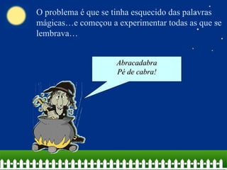 O problema é que se tinha esquecido das palavras mágicas…e começou a experimentar todas as que se lembrava… Abracadabra Pé de cabra! 