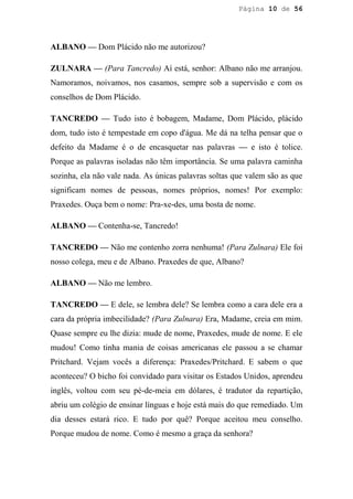 Página 10 de 56




ALBANO — Dom Plácido não me autorizou?

ZULNARA — (Para Tancredo) Aí está, senhor: Albano não me arranjou.
Namoramos, noivamos, nos casamos, sempre sob a supervisão e com os
conselhos de Dom Plácido.

TANCREDO — Tudo isto é bobagem, Madame, Dom Plácido, plácido
dom, tudo isto é tempestade em copo d'água. Me dá na telha pensar que o
defeito da Madame é o de encasquetar nas palavras — e isto é tolice.
Porque as palavras isoladas não têm importância. Se uma palavra caminha
sozinha, ela não vale nada. As únicas palavras soltas que valem são as que
significam nomes de pessoas, nomes próprios, nomes! Por exemplo:
Praxedes. Ouça bem o nome: Pra-xe-des, uma bosta de nome.

ALBANO — Contenha-se, Tancredo!

TANCREDO — Não me contenho zorra nenhuma! (Para Zulnara) Ele foi
nosso colega, meu e de Albano. Praxedes de que, Albano?

ALBANO — Não me lembro.

TANCREDO — E dele, se lembra dele? Se lembra como a cara dele era a
cara da própria imbecilidade? (Para Zulnara) Era, Madame, creia em mim.
Quase sempre eu lhe dizia: mude de nome, Praxedes, mude de nome. E ele
mudou! Como tinha mania de coisas americanas ele passou a se chamar
Pritchard. Vejam vocês a diferença: Praxedes/Pritchard. E sabem o que
aconteceu? O bicho foi convidado para visitar os Estados Unidos, aprendeu
inglês, voltou com seu pé-de-meia em dólares, é tradutor da repartição,
abriu um colégio de ensinar línguas e hoje está mais do que remediado. Um
dia desses estará rico. E tudo por quê? Porque aceitou meu conselho.
Porque mudou de nome. Como é mesmo a graça da senhora?
 