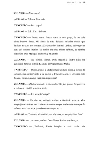 Página 11 de 56




ZULNARA — Meu nome?

ALBANO — Zulnara, Tancredo.

TANCREDO — Zu... o que?

ALBANO — Zul... Zul... Zulnara.

TANCREDO — Bonito nome. Parece nome de uma garça, de um belo
cisne branco, fêmeo. Ou ainda de uma delicada bailarina dessas que
levitam no azul dos sonhos. (Exclamando) Bonito! Levitar, bailouçar no
azul dos sonhos. Bonito! Eu sonho em azul, minha senhora, eu sempre
sonho em azul. Me diga: a senhora é bailarina?

ZULNARA — Sou esposa, senhor. Dom Plácido e Madre Elisa me
educaram para ser esposa. E, ainda, convicta Irmã de Maria.

TANCREDO — Ótimo, ótimo: a Madame tem um belo nome, é esposa de
Albano, meu amigo/irmão e de quebra é Irmã de Maria. E será rica. Isto
fica aos meus cuidados. Será rica, riquíssima!

ZULNARA — (Mais à vontade: o bicho,não é tão feio quanto lhe pareceu
à primeira vista) O senhor se sente.

TANCREDO — E o abração/amigo?

ZULNARA — Eu não me habituei, senhor, a distribuir abraços, Meu
corpo jamais esteve em contato com outro corpo, senão com o corpo de
Albano, meu esposo, e quando nossos corpos se. . .

ALBANO — (Tentando dissuadi-la: ela não deve prosseguir) Meu bem!

ZULNARA — ... se unem, senhor, Deus Nosso Senhor nos abençoa.

TANCREDO — (Exultante) Lindo! Imagino a cena: vocês dois
 