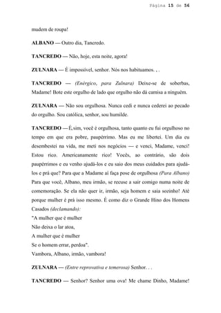 Página 15 de 56




mudem de roupa!

ALBANO — Outro dia, Tancredo.

TANCREDO — Não, hoje, esta noite, agora!

ZULNARA — É impossível, senhor. Nós nos habituamos. , .

TANCREDO — (Enérgico, para Zulnara) Deixe-se de soberbas,
Madame! Bote este orgulho de lado que orgulho não dá camisa a ninguém.

ZULNARA — Não sou orgulhosa. Nunca cedi e nunca cederei ao pecado
do orgulho. Sou católica, senhor, sou humilde.

TANCREDO — É, sim, você é orgulhosa, tanto quanto eu fui orgulhoso no
tempo em que era pobre, paupérrimo. Mas eu me libertei. Um dia eu
desembestei na vida, me meti nos negócios — e venci, Madame, venci!
Estou rico. Americanamente rico! Vocês, ao contrário, são dois
paupérrimos e eu venho ajudá-los e eu saio dos meus cuidados para ajudá-
los e prá que? Para que a Madame aí faça pose de orgulhosa (Para Albano)
Para que você, Albano, meu irmão, se recuse a sair comigo numa noite de
comemoração. Se ela não quer ir, irmão, seja homem e saia sozinho! Até
porque mulher é prá isso mesmo. É como diz o Grande Hino dos Homens
Casados (declamando):
"A mulher que é mulher
Não deixa o lar atoa,
A mulher que é mulher
Se o homem errar, perdoa".
Vambora, Albano, irmão, vambora!

ZULNARA — (Entre reprovativa e temerosa) Senhor. . .

TANCREDO — Senhor? Senhor uma ova! Me chame Dinho, Madame!
 