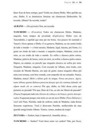 Página 16 de 56




Quer ficar de bem comigo, quer? Então me chame Dinho. Meu apelido era
este, Dinho. E as domésticas freteiras me chamavam Dinhozinho. Se
recorda, Albano? Se recorda, irmão?

ALBANO — (Desajeitado) Sim, me recordo.

TANCREDO — (Evocativo) Todos me chamavam Dinho, Madame,
naqueles bons tempos da juventude (Explicativo) Dinho vem de
Tancredinho, o apelido que meu pai me botou. Aos poucos foi sumindo o
Tancrê e ficou apenas o Dinho. E eu gostava, Madame, eu me sentia irmão
de todo o mundo — e bom mesmo, Madame, legal, bacana, prá frente, é a
gente ser irmão de todo o mundo, e naqueles tempos, Madame, creia em
mim, eu era irmão de todo o mundo. Eu sofria e chorava pelos outros,
Madame, palavra de honra, creia em mim, eu sofria e chorava pelos outros.
Depois, na entanto, eu percebi que ninguém chorava ou sofria por mim.
Ninguém, Madame, ninguém. Com exceção de Albano, meu irmão, com
exceção de Mamãe Batista, um anjo de gente, nunca ninguém olhou prá
mim com ternura, com boa vontade, com empenho de me entender. Nunca,
Madame, nunca! (Bebe o último gole do uísque. Pensa um pouco. Agora,
tanto Albano quanto Zulnara parecem desejar que ele continue falando; de
algum modo ele os comove) Por que, diabo, eu falei dessa coisa que
pertence ao passado? Por que, Deus do Céu, eu não me liberto do passado?
(Pausa) Esqueçam tudo isto (Gestos de cabeça e de braços, gestos desespe-
rados) Esqueçam porque esta noite eu sou de novo Dinho (Para Zulnara) e
você será Nara, Narinha, nada de senhora, nada de Madame, nada dessas
frescuras respeitosas. Você é doravante Narinha, mulherzinha do meu
querido amigo/irmão Albano. Vamos, vamos, mudem de roupa!

ZULNARA — Senhor, hoje é impossível. Amanhã, talvez. . .

TANCREDO — Senhor? Você disse outra vez senhor? Não, por favor,
 