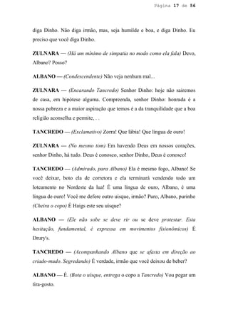 Página 17 de 56




diga Dinho. Não diga irmão, mas, seja humilde e boa, e diga Dinho. Eu
preciso que você diga Dinho.

ZULNARA — (Há um mínimo de simpatia no modo como ela fala) Devo,
Albano? Posso?

ALBANO — (Condescendente) Não veja nenhum mal...

ZULNARA — (Encarando Tancredo) Senhor Dinho: hoje não sairemos
de casa, em hipótese alguma. Compreenda, senhor Dinho: honrada é a
nossa pobreza e a maior aspiração que temos é a da tranquilidade que a boa
religião aconselha e permite, . .

TANCREDO — (Exclamativo) Zorra! Que lábia! Que língua de ouro!

ZULNARA — (No mesmo tom) Em havendo Deus em nossos corações,
senhor Dinho, há tudo. Deus é conosco, senhor Dinho, Deus é conosco!

TANCREDO — (Admirado, para Albano) Ela é mesmo fogo, Albano! Se
você deixar, boto ela de corretora e ela terminará vendendo todo um
loteamento no Nordeste da lua! É uma língua de ouro, Albano, é uma
língua de ouro! Você me defere outro uísque, irmão? Puro, Albano, purinho
(Cheira o copo) É Haigs este seu uísque?

ALBANO — (Ele não sobe se deve rir ou se deve protestar. Esta
hesitação, fundamental, é expressa em movimentos fisionômicos) É
Drury's.

TANCREDO — (Acompanhando Albano que se afasta em direção ao
criado-mudo. Segredando) É verdade, irmão que você deixou de beber?

ALBANO — É. (Bota o uísque, entrega o copo a Tancredo) Vou pegar um
tira-gosto.
 