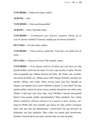 Página 18 de 56




TANCREDO — Palavra de honra, irmão?

ALBANO — Sim.

TANCREDO — Nem uma bramazinha?

ALBANO — Nada, Tancredo, nada.

TANCREDO — (Caminhando para Zulnara, enquanto Albano sai de
cena) É mesmo verdade? É mesmo verdade que ele deixou de beber?

ZULNARA — Eu não minto, senhor.

TANCREDO — (Sinceramente admirado) Você deve ser muito boa de
cama. . .

ZULNARA — (Surpresa) Como? Não entendi, senhor.

TANCREDO — (Com alguma malícia) Eu disse que você deve ser uma
grande mulher, muito boa de cama. Foi isso o que eu disse e repito. Ou não
teria conseguido que Albano deixasse de beber. De fumar, sim, acredito,
mas deixar de beber, ele, Albano, puxa vida! Porque, Narinha, este hoje seu
marido, Albano, meu irmão, bebia cerveja como uma fera. Quando eu
chegava na segunda ele já estava babando a quarta. E sem urinar! Só uma
grande mulher, dessas de cama-e-mesa, poderia desentortar um cabra como
Albano. E pelo que vejo, hoje, aqui, você, Narinha, é mesma uma grande
fêmea! Uma grande mulher desentortadora! Meus parabéns! Sua vitória
merece encômios! (Zulnara esforça-se por manter-se dura, distante, ina-
tingível) Minha mãe, por exemplo, que nunca foi sopa, jamais conseguiu
fazer com que meu pai abandonasse o positivismo Ou que deixasse de
frequentar sua loja maçônica. Meu velho era tarado pelo positivismo,
Narinha. Toma-lá-dê-cá ele metia o positivismo em cima da gente.
 