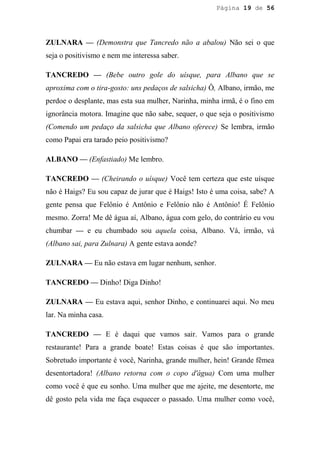 Página 19 de 56




ZULNARA — (Demonstra que Tancredo não a abalou) Não sei o que
seja o positivismo e nem me interessa saber.

TANCREDO — (Bebe outro gole do uísque, para Albano que se
aproxima com o tira-gosto: uns pedaços de salsicha) Ô, Albano, irmão, me
perdoe o desplante, mas esta sua mulher, Narinha, minha irmã, é o fino em
ignorância motora. Imagine que não sabe, sequer, o que seja o positivismo
(Comendo um pedaço da salsicha que Albano oferece) Se lembra, irmão
como Papai era tarado peio positivismo?

ALBANO — (Enfastiado) Me lembro.

TANCREDO — (Cheirando o uísque) Você tem certeza que este uísque
não é Haigs? Eu sou capaz de jurar que é Haigs! Isto é uma coisa, sabe? A
gente pensa que Felônio é Antônio e Felônio não é Antônio! É Felônio
mesmo. Zorra! Me dê água aí, Albano, água com gelo, do contrário eu vou
chumbar — e eu chumbado sou aquela coisa, Albano. Vá, irmão, vá
(Albano sai, para Zulnara) A gente estava aonde?

ZULNARA — Eu não estava em lugar nenhum, senhor.

TANCREDO — Dinho! Diga Dinho!

ZULNARA — Eu estava aqui, senhor Dinho, e continuarei aqui. No meu
lar. Na minha casa.

TANCREDO — E é daqui que vamos sair. Vamos para o grande
restaurante! Para a grande boate! Estas coisas é que são importantes.
Sobretudo importante é você, Narinha, grande mulher, hein! Grande fêmea
desentortadora! (Albano retorna com o copo d'água) Com uma mulher
como você é que eu sonho. Uma mulher que me ajeite, me desentorte, me
dê gosto pela vida me faça esquecer o passado. Uma mulher como você,
 
