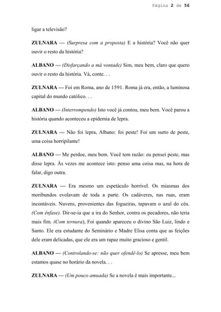 Página 2 de 56




ligar a televisão?

ZULNARA — (Surpresa com a proposta) E a história? Você não quer
ouvir o resto da história?

ALBANO — (Disfarçando a má vontade) Sim, meu bem, claro que quero
ouvir o resto da história. Vá, conte. . .

ZULNARA — Foi em Roma, ano de 1591. Roma já era, então, a luminosa
capital do mundo católico. . .

ALBANO — (Interrompendo) Isto você já contou, meu bem. Você parou a
história quando aconteceu a epidemia de lepra.

ZULNARA — Não foi lepra, Albano: foi peste! Foi um surto de peste,
uma coisa horripilante!

ALBANO — Me perdoe, meu bem. Você tem razão: eu pensei peste, mas
disse lepra. Às vezes me acontece isto: penso uma coisa mas, na hora de
falar, digo outra.

ZULNARA — Era mesmo um espetáculo horrível. Os miasmas dos
moribundos evolavam de toda a parte. Os cadáveres, nas ruas, eram
incontáveis. Nuvens, provenientes das fogueiras, tapavam o azul do céu.
(Com ênfase). Dir-se-ia que a ira do Senhor, contra os pecadores, não teria
mais fim. (Com ternura), Foi quando apareceu o divino São Luiz, lindo e
Santo. Ele era estudante do Seminário e Madre Elisa conta que as feições
dele eram delicadas, que ele era um rapaz muito gracioso e gentil.

ALBANO — (Controlando-se: não quer ofendê-lo) Se apresse, meu bem
estamos quase no horário da novela. . .

ZULNARA — (Um pouco amuada) Se a novela é mais importante...
 