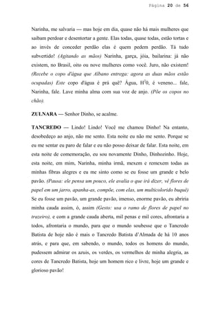 Página 20 de 56




Narinha, me salvaria — mas hoje em dia, quase não há mais mulheres que
saibam perdoar e desentortar a gente. Elas todas, quase todas, estão tortas e
ao invés de conceder perdão elas é quem pedem perdão. Tá tudo
subvertido! (Agitando as mãos) Narinha, garça, jóia, bailarina: já não
existem, no Brasil, oito ou nove mulheres como você. Juro, não existem!
(Recebe o copo d'água que Albano entrega: agora as duas mãos estão
ocupadas) Este copo d'água é prá quê? Água, H20, é veneno... fale,
Narinha, fale. Lave minha alma com sua voz de anjo. (Põe os copos no
chão).

ZULNARA — Senhor Dinho, se acalme.

TANCREDO — Lindo! Lindo! Você me chamou Dinho! Na entanto,
desobedeço ao anjo, não me sento. Esta noite eu não me sento. Porque se
eu me sentar eu paro de falar e eu não posso deixar de falar. Esta noite, em
esta noite de comemoração, eu sou novamente Dinho, Dinhozinho. Hoje,
esta noite, em mim, Narinha, minha irmã, mexem e remexem todas as
minhas fibras alegres e eu me sinto como se eu fosse um grande e belo
pavão. (Pausa: ele pensa um pouco, ele avalia o que irá dizer, vê flores de
papel em um jarro, apanha-as, compõe, com elas, um multicolorido buquê)
Se eu fosse um pavão, um grande pavão, imenso, enorme pavão, eu abriria
minha cauda assim, ó, assim (Gesto: usa o ramo de flores de papel no
trazeiro), e com a grande cauda aberta, mil penas e mil cores, afrontaria a
todos, afrontaria o mundo, para que o mundo soubesse que o Tancredo
Batista de hoje não é mais o Tancredo Batista d’Almada de há 10 anos
atrás, e para que, em sabendo, o mundo, todos os homens do mundo,
pudessem admirar os azuis, os verdes, os vermelhos de minha alegria, as
cores de Tancredo Batista, hoje um homem rico e livre, hoje um grande e
glorioso pavão!
 