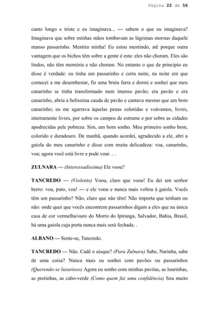 Página 22 de 56




canto longo e triste e eu imaginava... — sabem o que eu imaginava?
Imaginava que sobre minhas mãos tombavam as lágrimas mornas daquele
manso passarinho. Mentira minha! Eu estou mentindo, até porque outra
vantagem que os bichos têm sobre a gente é esta: eles não choram. Eles são
lindos, não têm memória e não choram. No entanto o que de principio eu
disse é verdade: eu tinha um passarinho e certa noite, na noite em que
comecei a me desembestar, fiz uma bruta farra e dormi e sonhei que meu
canarinho se tinha transformado num imenso pavão; era pavão e era
canarinho, abria a belíssima cauda de pavão e cantava mesmo que um bom
canarinho; eu me agarrava àquelas penas coloridas e voávamos, livres,
inteiramente livres, por sobre os campos de estrume e por sobre as cidades
apodrecidas pele pobreza. Sim, um bom sonho. Meu primeiro sonho bom,
colorido e duradouro. De manhã, quando acordei, agradecido a ele, abri a
gaiola do meu canarinho e disse com muita delicadeza: voa, canarinho,
voa; agora você está livre e pode voar. . .

ZULNARA — (Interessadíssima) Ele voou?

TANCREDO — (Violento) Voou, claro que voou! Eu dei um senhor
berro: voa, puto, voa! — e ele voou e nunca mais voltou à gaiola. Vocês
têm um passarinho? Não, claro que não têm! Não importa que tenham ou
não: onde quer que vocês encontrem passarinhos digam a eles que na única
casa de cor vermelha/ouro do Morro do Ipiranga, Salvador, Bahia, Brasil,
há uma gaiola cuja porta nunca mais será fechada. .

ALBANO — Sente-se, Tancredo.

TANCREDO — Não. Cadê o uísque? (Para Zulnara) Sabe, Narinha, sabe
de uma coisa? Nunca mais eu sonhei com pavões ou passarinhos
(Querendo-se luxurioso) Agora eu sonho com minhas pavôas, as lourinhas,
as pretinhas, as cabo-verde (Como quem faz uma confidência) Sou muito
 