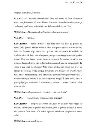 Página 23 de 56




chegado às mulatas, Narinha. . .

ALBANO — Tancredo, contenha-se! Esse seu modo de falar (Tancredo
ouve: sua fisionomia diz que Albano é o mais chato dos oradores que já
conheceu) supõe uma intimidade que Zulnara não lhe concedeu . . .

ZULNARA — Nem concederei! Jamais, a homem nenhum!

ALBANO — Penso. . .

TANCREDO — Penso! Penso! Toda hora você diz isto: eu penso, eu
penso. Não pense! Minha ordem é esta: não pense (Baixa o tom de voz)
Fale, vá falando, diga outra vez que eu não mereço a intimidade de
Narinha, sim, vá, fale, mas não pense, porque eu não quero ser obrigado a
pensar. Para me fazer pensar basta a presença de minha comitiva: um
homem, duas mulheres, três pedaços da minha podridão de antigamente. Tá
vendo a que você me obrigou? Não pense, irmão, não pense. Ao invés de
pensar me consiga outro uísque (Andando em direção ao criado-mudo)
Não, deixe, eu mesmo me sirvo (Apanha a garrafa de uísque) Puxa vida! O
uísque é Drury's mesmo e eu jurava que era Haigs! É uma zorra, isto! A
gente julga que uma coisa é uma coisa e vai ver. . . não é, é outra coisa,
puta- merda!

ZULNARA — (Ingenuamente, com interesse) Que é isto?

ALBANO — (Desajeitado) Esqueça, Nara, esqueça!

TANCREDO — (Depois de beber um gole do uísque) Mas vocês, se
mexam, vamos para o grande restaurante, para a grande boate! Ou vocês
não querem ficar ricos? Ou vocês querem continuar paupérrimos como
estão?

ZULNARA — Amanhã, talvez. . .
 