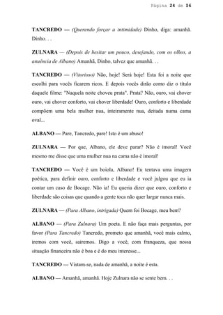 Página 24 de 56




TANCREDO — (Querendo forçar a intimidade) Dinho, diga: amanhã.
Dinho. . .

ZULNARA — (Depois de hesitar um pouco, desejando, com os olhos, a
anuência de Albano) Amanhã, Dinho, talvez que amanhã. . .

TANCREDO — (Vitorioso) Não, hoje! Será hoje! Esta foi a noite que
escolhi para vocês ficarem ricos. E depois vocês dirão como diz o título
daquele filme: "Naquela noite choveu prata". Prata? Não, ouro, vai chover
ouro, vai chover conforto, vai chover liberdade! Ouro, conforto e liberdade
compõem uma bela mulher nua, inteiramente nua, deitada numa cama
oval...

ALBANO — Pare, Tancredo, pare! Isto é um abuso!

ZULNARA — Por que, Albano, ele deve parar? Não é imoral! Você
mesmo me disse que uma mulher nua na cama não é imoral!

TANCREDO — Você é um boiola, Albano! Eu tentava uma imagem
poética, para definir ouro, conforto e liberdade e você julgou que eu ia
contar um caso de Bocage. Não ia! Eu queria dizer que ouro, conforto e
liberdade são coisas que quando a gente toca não quer largar nunca mais.

ZULNARA — (Para Albano, intrigada) Quem foi Bocage, meu bem?

ALBANO — (Para Zulnara) Um poeta. E não faça mais perguntas, por
favor (Para Tancredo) Tancredo, prometo que amanhã, você mais calmo,
iremos com você, sairemos. Digo a você, com franqueza, que nossa
situação financeira não é boa e é do meu interesse...

TANCREDO — Vistam-se, nada de amanhã, a noite é esta.

ALBANO — Amanhã, amanhã. Hoje Zulnara não se sente bem. . .
 