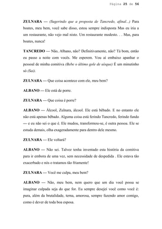 Página 25 de 56




ZULNARA — (Sugerindo que a proposta de Tancredo, afinal...) Para
boates, meu bem, você sabe disso, estou sempre indisposta Mas eu iria a
um restaurante, não vejo mal nisto. Um restaurante modesto. . . Mas, para
boates, nunca!

TANCREDO — Não, Albano, não? Definitivamente, não? Tá bom, então
eu passo a noite com vocês. Me esperem. Vou aí embaixo apanhar o
pessoal de minha comitiva (Bebe o último gole de uísque) É um minutinho
só (Sai).

ZULNARA — Que coisa acontece com ele, meu bem?

ALBANO — Ele está de porre.

ZULNARA — Que coisa é porre?

ALBANO — Álcool, Zulnara, álcool. Ele está bêbado. E no entanto ele
não está apenas bêbado. Alguma coisa está ferindo Tancredo, ferindo fundo
— e eu não sei o que é. Ele mudou, transformou-se, é outra pessoa. Ele se
estuda demais, olha exageradamente para dentro dele mesmo.

ZULNARA — Ele voltará?

ALBANO — Não sei. Talvez tenha inventado esta história da comitiva
para ir embora de uma vez, sem necessidade de despedida . Ele estava tão
exacerbado e nós o tratamos tão friamente!

ZULNARA — Você me culpa, meu bem?

ALBANO — Não, meu bem, nem quero que um dia você possa se
imaginar culpada seja do que for. Eu sempre desejei você como você é:
pura, além da brutalidade, terna, amorosa, sempre fazendo amor comigo,
como é dever de toda boa esposa.
 